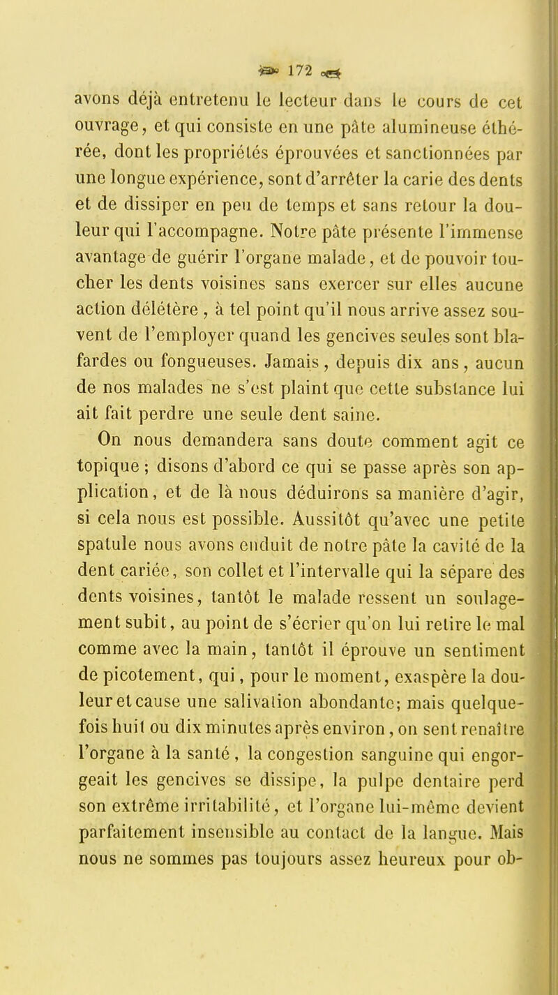 avons déjà entretenu le lecteur dans le cours de cet ouvrage, et qui consiste en une pâte alumineuse éthé- rée, dont les propriétés éprouvées et sanctionnées par une longue expérience, sont d'arrêter la carie des dents et de dissiper en peu de temps et sans retour la dou- leur qui l'accompagne. Notre pâte présente l'immense avantage de guérir l'organe malade, et de pouvoir tou- cher les dents voisines sans exercer sur elles aucune action délétère , à tel point qu'il nous arrive assez sou- vent de l'employer quand les gencives seules sont bla- fardes ou fongueuses. Jamais, depuis dix ans, aucun de nos malades ne s'est plaint que cette substance lui ait fait perdre une seule dent saine. On nous demandera sans doute comment agit ce topique ; disons d'abord ce qui se passe après son ap- plication, et de là nous déduirons sa manière d'agir, si cela nous est possible. Aussitôt qu'avec une petite spatule nous avons enduit de notre pâte la cavité de la dent cariée, son collet et l'intervalle qui la sépare des dents voisines, tantôt le malade ressent un soulage- ment subit, au point de s'écrier qu'on lui retire le mal comme avec la main, tantôt il éprouve un sentiment de picotement, qui, pour le moment, exaspère la dou- leur et cause une salivalion abondante; mais quelque- fois huit ou dix minutes après environ, on sent renaître l'organe à la santé, la congestion sanguine qui engor- geait les gencives se dissipe, la pulpe dentaire perd son extrême irritabilité, et l'organe lui-même devient parfaitement insensible au contact de la langue. Mais nous ne sommes pas toujours assez heureux pour ob-