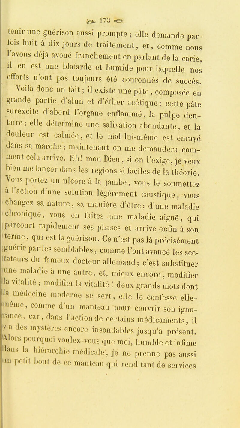 tenir une guérison aussi prompte ; elle demande par- fois huit à dix jours de traitement, et, comme nous l'avons déjà avoué franchement en parlant de la carie, il en est une blafarde et humide pour laquelle nos efforts n'ont pas toujours été couronnés de succès. Voilà donc un fait ; il existe une pâte, composée en grande partie d'alun et d'élher acétique; cette pâte surexcite d'abord l'organe enflammé, la pulpe den- taire; elle détermine une salivation abondante, et la douleur est calmée, et le mal lui-même est enrayé dans sa marche; maintenant on me demandera com- ment cela arrive. Eh! mon Dieu, si on l'exige, je veux bien me lancer dans les régions si faciles de la théorie. Vous portez un ulcère à la jambe, vous le soumettez à l'action d'une solution légèrement caustique, vous changez sa nature, sa manière d'être; d'une maladie chronique, vous en faites une maladie aiguë, qui parcourt rapidement ses phases et arrive enfin à son terme, qui est la guérison. Ce n'est pas là précisément guérir par les semblables, comme l'ont avancé les sec- tateurs du fameux docteur allemand; c'est substituer une maladie à une autre, et, mieux encore, modifier la vitalité ; modifier la vitalité ! deux grands mots dont la médecine moderne se sert, elle le confesse elle- même, comme d'un manteau pour couvrir son igno- rance, car, dans l'action de certains médicaments, il y a des mystères encore insondables jusqu'à présent. Alors pourquoi voulez-vous que moi, humble et infime Idans la hiérarchie médicale, je ne prenne pas aussi un petit bout de ce manteau qui rend tant de services