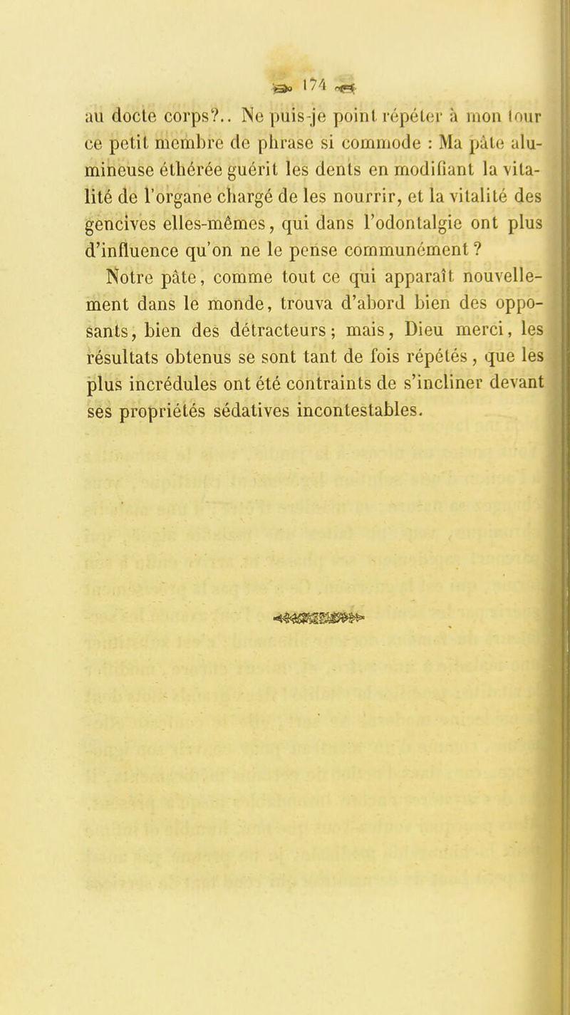 au docte corps?.. Nepuis-je point répéler à mon lour ce petit membre de plirase si commode : Ma pâte alu- mineuse éthérée guérit les dents en modifiant la vita- lité de l'organe chargé de les nourrir, et la vitalité des gencives elles-mêmes, qui dans l'odontalgie ont plus d'influence qu'on ne le pense communément ? Notre pâte, comme tout ce qiii apparaît nouvelle- ment dans le monde, trouva d'abord bien des oppo- sants, bien des détracteurs; mais, Dieu merci, les résultats obtenus se sont tant de fois répétés, que les plus incrédules ont été contraints de s'incliner devant ses propriétés sédatives incontestables.