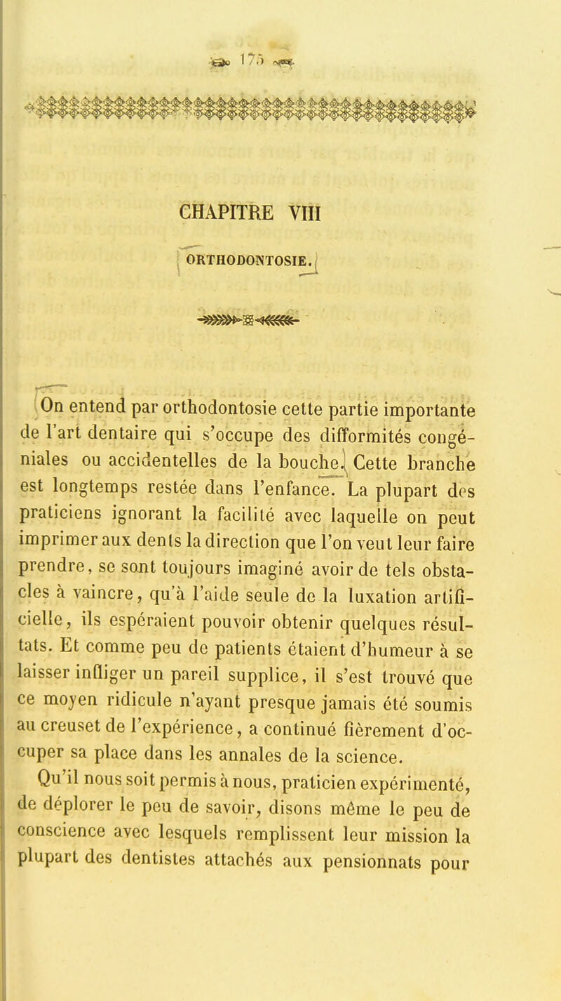 ^ 17.) rft^ CHAPITRE VIII I ORTHODONTOSIE^ |Ôn entend par orthodontosie cette partie importante de l'art dentaire qui s'occupe des difformités congé- niales ou accidentelles de la bouche] Cette branche est longtemps restée dans l'enfanceTLa plupart dos praticiens ignorant la facilité avec laquelle on peut imprimer aux dents la direction que l'on veut leur faire prendre, se sont toujours imaginé avoir de tels obsta- cles à vaincre, qu'à l'aide seule de la luxation artifi- cielle, ils espéraient pouvoir obtenir quelques résul- tats. Et comme peu de patients étaient d'humeur à se laisser inHiger un pareil supplice, il s'est trouvé que ce moj-en ridicule n'ayant presque jamais été soumis au creuset de l'expérience, a continué fièrement d'oc- cuper sa place dans les annales de la science. Qu'il nous soit permis à nous, praticien expérimenté, de déplorer le peu de savoir, disons même le peu de conscience avec lesquels remplissent leur mission la plupart des dentistes attachés aux pensionnats pour