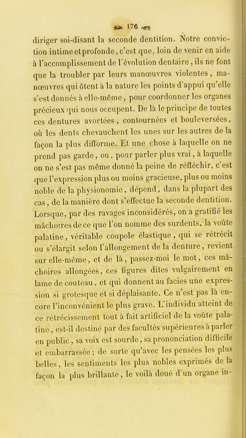 diriger soi-disant la seconde dentition. Notre convic- tion intime etprofonde, c'est que^ loin devenir en aide à l'accomplissement de l'évolution dentaire, ils ne font que la troubler par leurs manœuvres violentes, ma- nœuvres qui ôtent à la nature les points d'appui qu'elle s'est donnés à elle-même, pour coordonner les organes précieux qui nous occupent. De là le principe de toutes ces dentures avortées, contournées et bouleversées, où les dents chevauchent les unes sur les autres de la façon la plus difforme. Et une chose à laquelle on ne prend pas garde, ou, pour parler plus vrai, à laquelle on ne s'est pas même donné la peine de réfléchir, c'est que l'expression plus ou moins gracieuse, plus ou moins noble de la physionomie, dépend, dans la plupart des cas, de la manière dont s'effectue la seconde dentition. Lorsque, par des ravages inconsidérés, on a gratifié les mâchoires de ce que l'on nomme des surdents, la voûte palatine, véritable coupole élastique, qui se rétrécit ou s'élargit selon l'allongement de la denture, revient sur elle-même, et de là, passez-moi le mot, ces mâ- choires allongées, ces figures dites vulgairement en lame de couteau, et qui donnent au faciès une expres- sion si grotesque et si déplaisante. Ce n'est pas là en- core l'inconvénient le plus grave. L'individu atteint de ce rétrécissement tout à fait artificiel de la voûte pala- tine , est-il destiné par des facultés supérieures à parler en public, sa voix est sourde, sa prononciation difficile et embarrassée ; de sorte qu'avec les pensées les plus belles, les sentiments les plus nobles exprimés de la façon la plus brillante, le Yoilà doué d'un organe in-