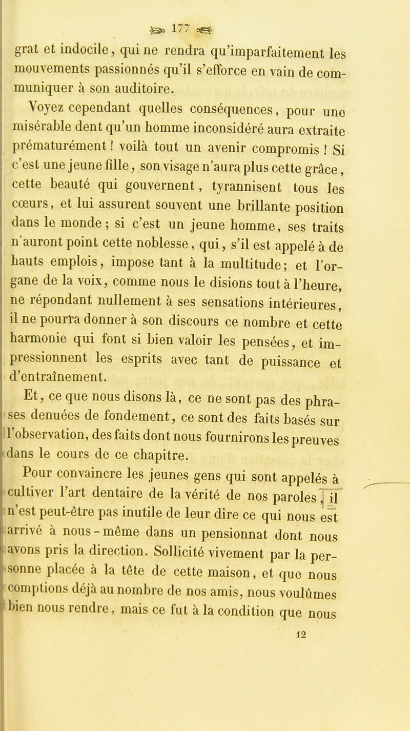 grat et indocile, qui ne rendra qu'imparfaitement les mouvements passionnés qu'il s'efforce en vain de com- muniquer à son auditoire. Voyez cependant quelles conséquences, pour une misérable dent qu'un homme inconsidéré aura extraite prématurément ! voilà tout un avenir compromis ! Si c'est une jeune fille, son visage n'aura plus cette grâce, cette beauté qui gouvernent, tyrannisent tous les cœurs, et lui assurent souvent une brillante position dans le monde ; si c'est un jeune homme, ses traits n'auront point cette noblesse, qui, s'il est appelé à de hauts emplois, impose tant à la multitude ; et l'or- gane de la voix, comme nous le disions tout à l'heure, ne répondant nullement à ses sensations intérieures, il ne pourïa donner à son discours ce nombre et cette harmonie qui font si bien valoir les pensées, et im- pressionnent les esprits avec tant de puissance et d'entraînement. Et, ce que nous disons là, ce ne sont pas des phra- ses dénuées de fondement, ce sont des faits basés sur 1 l'observation, des faits dont nous fournirons les preuves dans le cours de ce chapitre. Pour convaincre les jeunes gens qui sont appelés à cultiver l'art dentaire de la vérité de nos paroles ! if ! n'est peut-être pas inutile de leur dire ce qui nous est arrivé à nous - même dans un pensionnat dont nous avons pris la direction. Sollicité vivement par la per- ^sonne placée à la tête de cette maison, et que nous comptions déjà au nombre de nos amis, nous voulûmes bien nous rendre, mais ce fut à la condition que nous 12