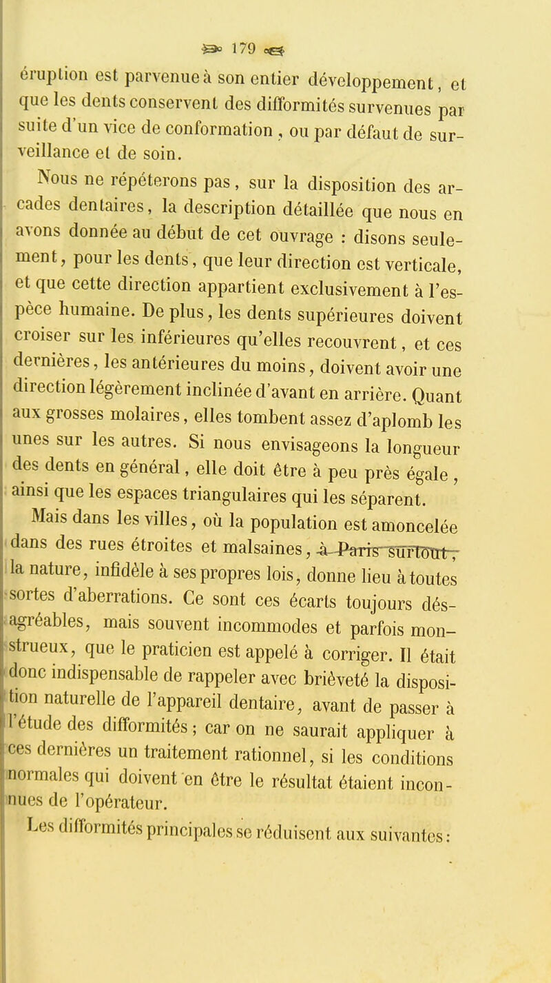 éruplion est parvenue à son entier développement, et que les dents conservent des difformités survenues par suite d'un vice de conformation , ou par défaut de sur- veillance et de soin. Nous ne répéterons pas, sur la disposition des ar- cades dentaires, la description détaillée que nous en avons donnée au début de cet ouvrage : disons seule- ment, pour les dents, que leur direction est verticale, et que cette direction appartient exclusivement à l'es- pèce humaine. De plus, les dents supérieures doivent croiser sur les inférieures qu'elles recouvrent, et ces dernières, les antérieures du moins, doivent avoir une direction légèrement inclinée d'avant en arrière. Quant aux grosses molaires, elles tombent assez d'aplomb les unes sur les autres. Si nous envisageons la longueur des dents en général, elle doit être à peu près égale , ainsi que les espaces triangulaires qui les séparent. Mais dans les villes, où la population est amoncelée dans des rues étroites et malsaines, 4i.4%7s-WrimitT la nature, infidèle à ses propres lois, donne lieu à toutes sortes d'aberrations. Ce sont ces écarts toujours dés- iagréables, mais souvent incommodes et parfois mon- strueux, que le praticien est appelé à corriger. Il était donc indispensable de rappeler avec brièveté la disposi- tion naturelle de l'appareil dentaire, avant de passer à l'étude des difformités ; car on ne saurait appliquer à ces dernières un traitement rationnel, si les conditions inormales qui doivent en être le résultat étaient incon- inues de l'opérateur. Les difformités principales se réduisent aux suivantes :