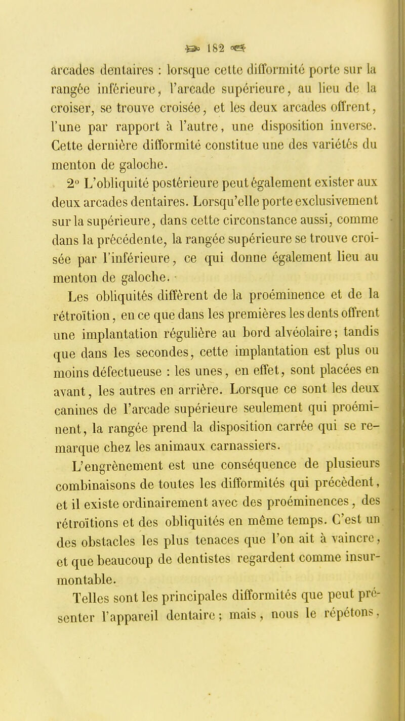 arcades dentaires : lorsque celte difformité porte sur la rangée inférieure, l'arcade supérieure, au lieu de la croiser, se trouve croisée, et les deux arcades offrent, l'une par rapport à l'autre, une disposition inverse. Cette dernière difformité constitue une des variétés du menton de galoche. 2 L'obliquité postérieure peut également exister aux deux arcades dentaires. Lorsqu'elle porte exclusivement sur la supérieure, dans cette circonstance aussi, comme dans la précédente, la rangée supérieure se trouve croi- sée par l'inférieure, ce qui donne également lieu au menton de galoche. ■ Les obliquités diffèrent de la proéminence et de la rétroïtion, en ce que dans les premières les dents offrent une implantation régulière au bord alvéolaire ; tandis que dans les secondes, cette implantation est plus ou moins défectueuse : les unes, en effet, sont placées en avant, les autres en arrière. Lorsque ce sont les deux canines de l'arcade supérieure seulement qui proémi- nent, la rangée prend la disposition carrée qui se re- marque chez les animaux carnassiers. L'engrènement est une conséquence de plusieurs combinaisons de toutes les difformités qui précèdent, et il existe ordinairement avec des proéminences, des rétroïtions et des obliquités en même temps. C'est un des obstacles les plus tenaces que l'on ait à vaincre, et que beaucoup de dentistes regardent comme insur- montable. Telles sont les principales difformités que peut pré- senter l'appareil dentaire ; mais, nous le répétons.