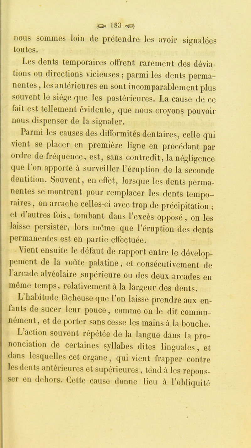 nous sommes loin de prétendre les avoir signalées toutes. Les dents temporaires offrent rarement des dévia- tions ou directions vicieuses ; parmi les dents perma- nentes , les antérieures en sont incomparablement plus souvent le siège que les postérieures, La cause de ce fait est tellement évidente, que nous croyons pouvoir nous dispenser de la signaler. Parmi les causes des difformités dentaires, celle qui vient se placer en première ligne en procédant par ordre de fréquence, est, sans contredit, la négligence que l'on apporte à surveiller l'éruption de la seconde dentition. Souvent, en effet, lorsque les dents perma- nentes se montrent pour remplacer les dents tempo- raires, on arrache celles-ci avec trop de précipitation ; et d'autres fois, tombant dans l'excès opposé, on les laisse persister, lors même que l'éruption des dents permanentes est en partie effectuée. Vient ensuite le défaut de rapport entre le dévelop- pement de la voûte palatine, et consécutivement de l'arcade alvéolaire supérieure ou des deux arcades en même temps, relativement à la largeur des dents. L'habitude fâcheuse que l'on laisse prendre aux en- fants de sucer leur pouce, comme on le dit commu- nément, et de porter sans cesse les mains à la bouche. L'action souvent répétée de la langue dans la pro- nonciation de certaines syllabes dites linguales, et dans lesquelles cet organe, qui vient frapper contre les dents antérieures et supérieures, tend à les repous- ser en dehors. Cette cause donne lieu à l'obliquité