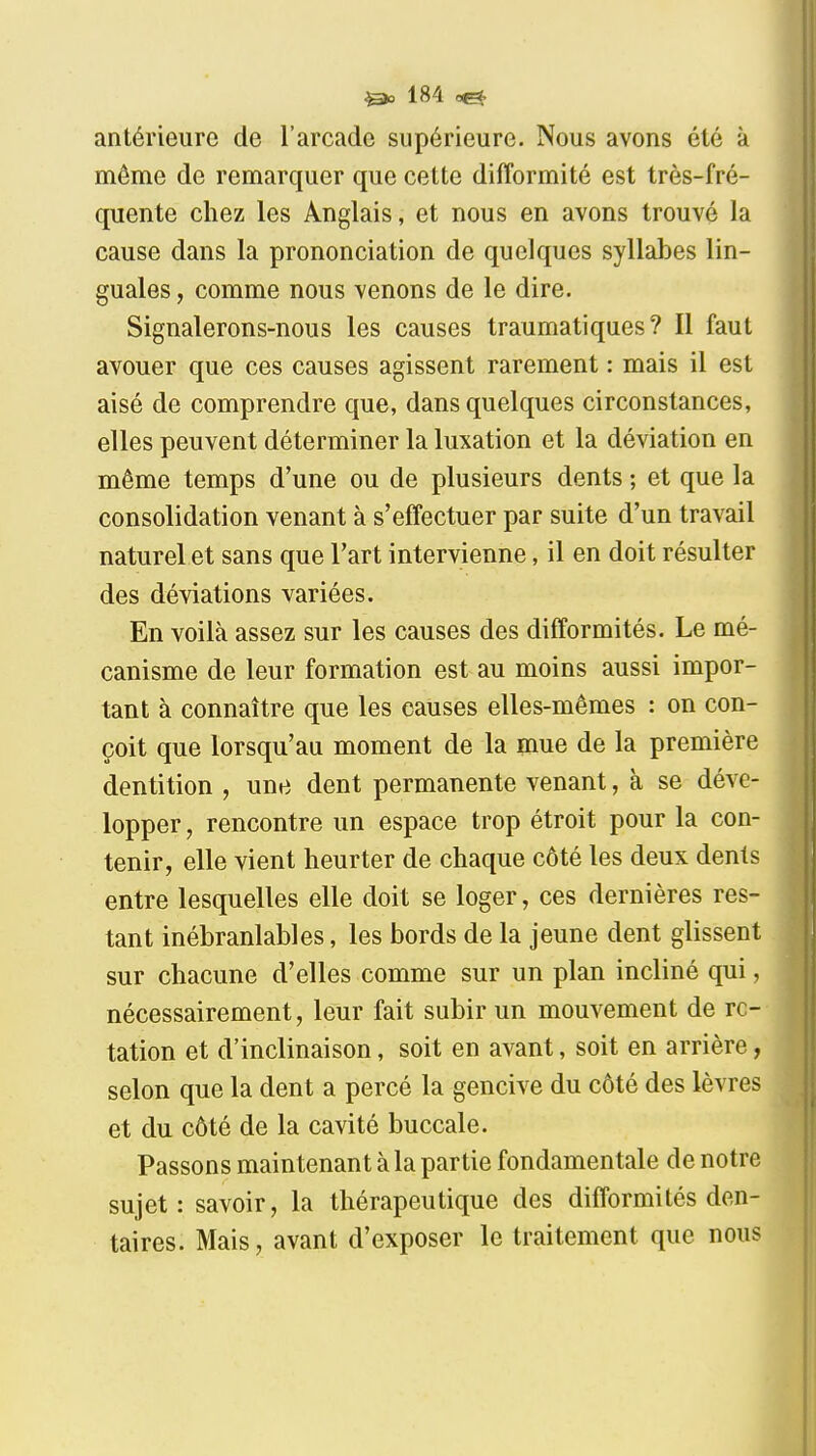 antérieure de l'arcade supérieure. Nous avons été à même de remarquer que cette difformité est très-fré- quente chez les Anglais, et nous en avons trouvé la cause dans la prononciation de quelques syllabes lin- guales , comme nous venons de le dire. Signalerons-nous les causes traumatiques? Il faut avouer que ces causes agissent rarement : mais il est aisé de comprendre que, dans quelques circonstances, elles peuvent déterminer la luxation et la déviation en même temps d'une ou de plusieurs dents ; et que la consolidation venant à s'effectuer par suite d'un travail naturel et sans que l'art intervienne, il en doit résulter des déviations variées. En voilà assez sur les causes des difformités. Le mé- canisme de leur formation est au moins aussi impor- tant à connaître que les causes elles-mêmes : on con- çoit que lorsqu'au moment de la mue de la première dentition , une dent permanente venant, à se déve- lopper , rencontre un espace trop étroit pour la con- tenir, elle vient heurter de chaque côté les deux dents entre lesquelles elle doit se loger, ces dernières res- tant inébranlables, les bords de la jeune dent glissent sur chacune d'elles comme sur un plan incliné qui, nécessairement, leur fait subir un mouvement de ro- tation et d'inclinaison, soit en avant, soit en arrière, selon que la dent a percé la gencive du côté des lèvres et du côté de la cavité buccale. I Passons maintenant à la partie fondamentale de notre sujet: savoir, la thérapeutique des difformités den- taires. Mais, avant d'exposer le traitement que nous