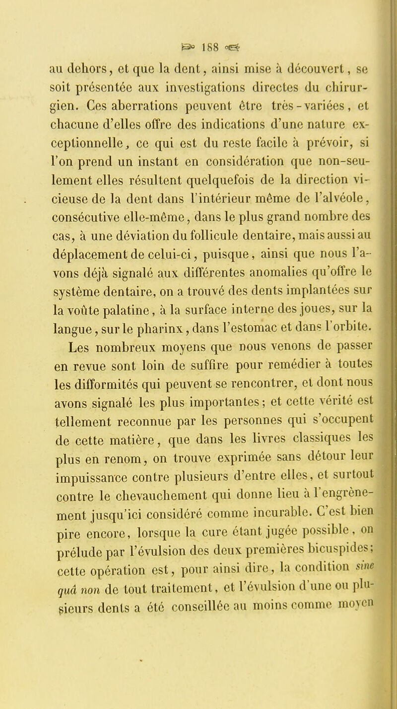 au dehors, et que la dent, ainsi mise à découvert, se soit présentée aux investigations directes du chirur- gien. Ces aberrations peuvent être très-variées, et chacune d'elles offre des indications d'une nature ex- ceptionnelle, ce qui est du reste facile à prévoir, si l'on prend un instant en considération que non-seu- lement elles résultent quelquefois de la direction vi- cieuse de la dent dans l'intérieur même de l'alvéole, consécutive elle-même, dans le plus grand nombre des cas, à une déviation du follicule dentaire, mais aussi au déplacement de celui-ci, puisque, ainsi que nous l'a- vons déjà signalé aux différentes anomalies qu'offre le système dentaire, on a trouvé des dents implantées sur la voûte palatine, à la surface interne des joues, sur la langue, sur le pharinx, dans l'estomac et dans l'orbite. Les nombreux moyens que nous venons de passer en revue sont loin de suffire pour remédier à toutes les difformités qui peuvent se rencontrer, et dont nous avons signalé les plus importantes ; et cette vérité est tellement reconnue par les personnes qui s'occupent de cette matière, que dans les livres classiques les plus en renom, on trouve exprimée sans détour leur impuissance contre plusieurs d'entre elles, et surtout contre le chevauchement qui donne lieu à l'engrène- ment jusqu'ici considéré comme incurable. C'est bien pire encore, lorsque la cure étant jugée possible, on prélude par l'évulsion des deux premières bicuspides; cette opération est, pour ainsi dire, la condition sine quâ non de tout traitement, et l'évulsion d'une ou plu- sieurs dents a été conseillée au moins comme moyen