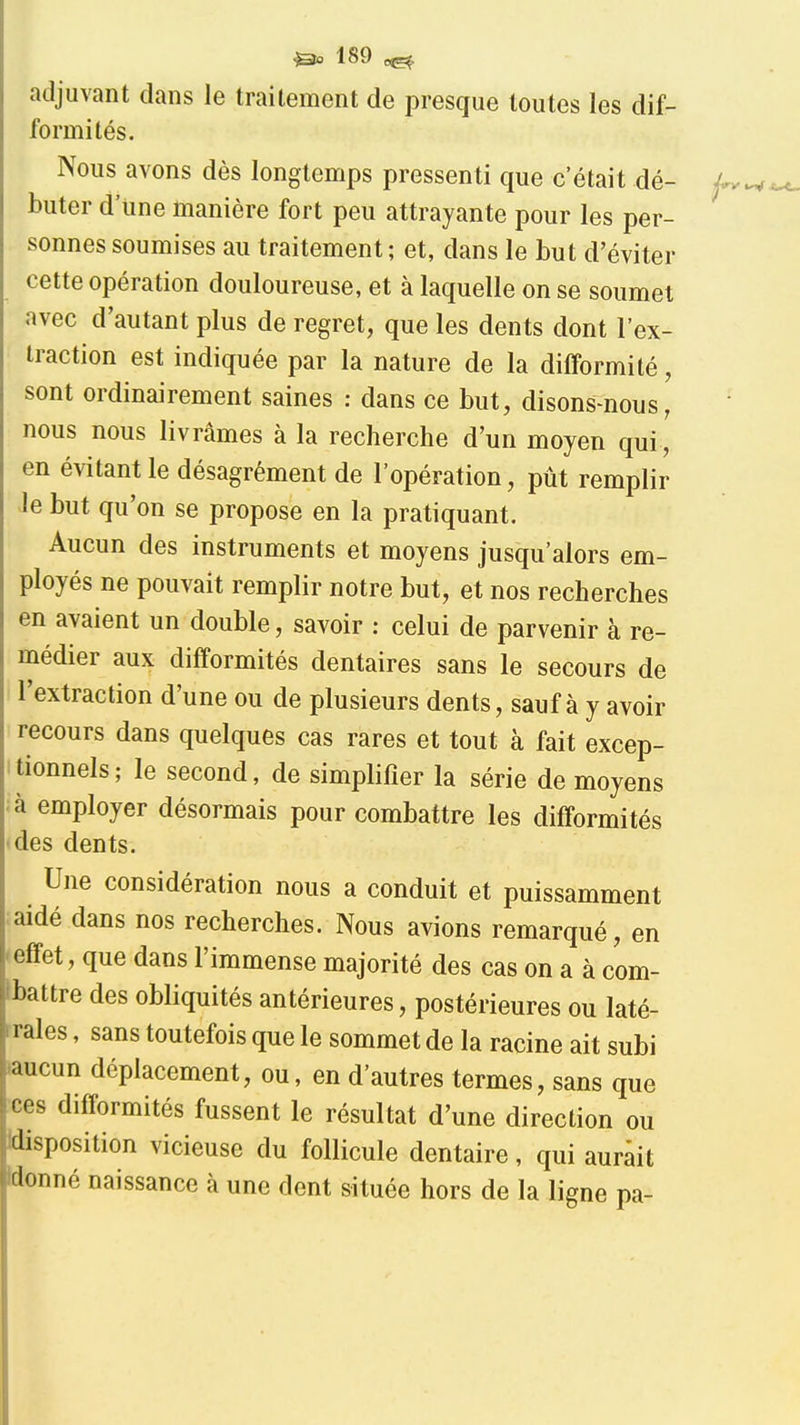 adjuvant dans le traitement de presque toutes les dif- formités. Nous avons dès longtemps pressenti que c'était dé- buter d'une manière fort peu attrayante pour les per- sonnes soumises au traitement; et, dans le but d'éviter cette opération douloureuse, et à laquelle on se soumet avec d'autant plus de regret, que les dents dont l'ex- traction est indiquée par la nature de la difformité, sont ordinairement saines : dans ce but, disons-nous, nous nous livrâmes à la recherche d'un moyen qui , en évitant le désagrément de l'opération, pût remplir Je but qu'on se propose en la pratiquant. Aucun des instruments et moyens jusqu'alors em- ployés ne pouvait remplir notre but, et nos recherches en avaient un double, savoir : celui de parvenir à re- médier aux difformités dentaires sans le secours de l'extraction d'une ou de plusieurs dents, sauf à y avoir recours dans quelques cas rares et tout à fait excep- itionnels; le second, de simplifier la série de moyens à employer désormais pour combattre les difformités des dents. Une considération nous a conduit et puissamment aidé dans nos recherches. Nous avions remarqué, en •effet, que dans l'immense majorité des cas on a à com- Ibattre des obliquités antérieures, postérieures ou laté- rrales, sans toutefois que le sommet de la racine ait subi »aucun déplacement, ou, en d'autres termes, sans que ces difformités fussent le résultat d'une direction ou Idisposition vicieuse du follicule dentaire, qui aurait Idonné naissance à une dent située hors de la ligne pa-