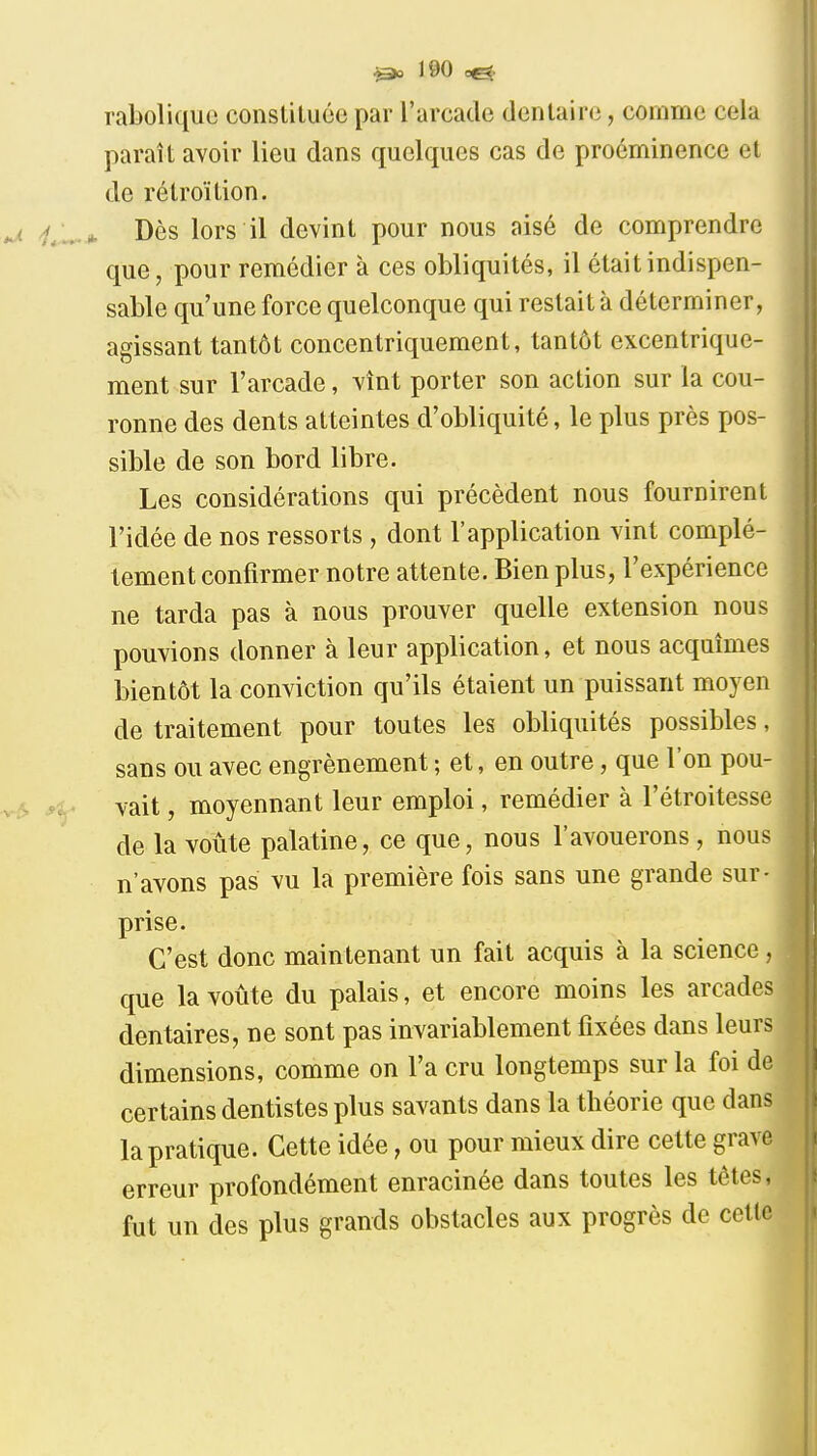 rabolique constituée par l'arcade dentaire, comme cela paraît avoir lieu dans quelques cas de proéminence et de rétroïtion. Dès lors il devint pour nous aisé de comprendre que, pour remédier à ces obliquités, il était indispen- sable qu'une force quelconque qui restait à déterminer, agissant tantôt concentriquement, tantôt excentrique- ment sur l'arcade, vînt porter son action sur la cou- ronne des dents atteintes d'obliquité, le plus près pos- sible de son bord libre. Les considérations qui précèdent nous fournirent l'idée de nos ressorts , dont l'application vint complè- tement confirmer notre attente. Bien plus, l'expérience ne tarda pas à nous prouver quelle extension nous pouvions donner à leur application, et nous acquîmes bientôt la conviction qu'ils étaient un puissant moyen de traitement pour toutes les obliquités possibles, sans ou avec engrènement ; et, en outre, que l'on pou- vait , moyennant leur emploi, remédier à l'étroitesse de la voûte palatine, ce que, nous l'avouerons , nous n'avons pas vu la première fois sans une grande sur- prise. C'est donc maintenant un fait acquis à la science, que la voûte du palais, et encore moins les arcades dentaires, ne sont pas invariablement fixées dans leurs dimensions, comme on l'a cru longtemps sur la foi de certains dentistes plus savants dans la théorie que dans la pratique. Cette idée, ou pour mieux dire cette grave erreur profondément enracinée dans toutes les tôles, fut un des plus grands obstacles aux progrès de celle