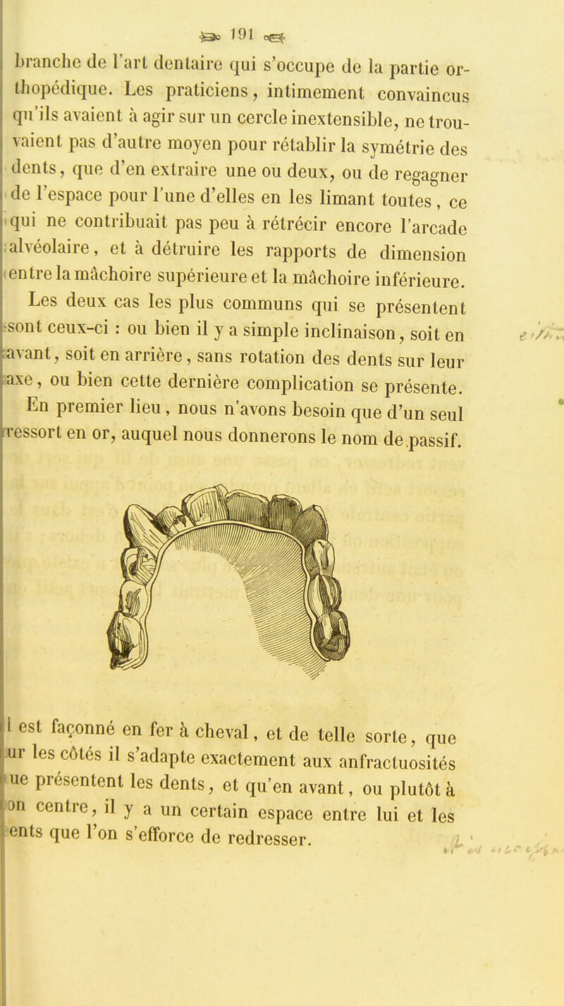 branche de l'art dentaire qui s'occupe de la partie or- thopédique. Les praticiens, intimement convaincus qu'ils avaient à agir sur un cercle inextensible, ne trou- vaient pas d'autre moyen pour rétablir la symétrie des dents, que d'en extraire une ou deux, ou de regagner ' de l'espace pour l'une d'elles en les limant toutes, ce tqui ne contribuait pas peu à rétrécir encore l'arcade :alvéolaire, et à détruire les rapports de dimension ientre la mâchoire supérieure et la mâchoire inférieure. Les deux cas les plus communs qui se présentent ^sont ceux-ci : ou bien il y a simple inclinaison, soit en [avant, soit en arrière, sans rotation des dents sur leur saxe, ou bien cette dernière complication se présente. En premier lieu, nous n'avons besoin que d'un seul rressort en or, auquel nous donnerons le nom de passif. 1 est façonné en fer à cheval, et de telle sorte, que iur les côtés il s'adapte exactement aux anfractuosités lue présentent les dents, et qu'en avant, ou plutôt à )on centre, il y a un certain espace entre lui et les sents que l'on s'efforce de redresser.