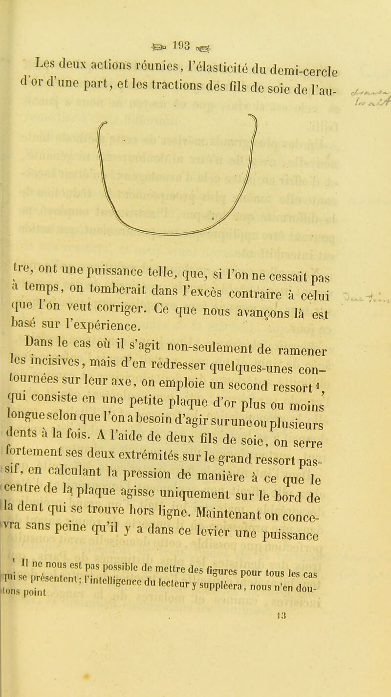 Les deux actions réunies, l'élaslicilc du demi-cercle dor d'une part, et les tractions des fils de soie de l'au- tre, ont une puissance telle, que, si Tonne cessait pas a temps, on tomberait dans l'excès contraire à celui que l'on veut corriger. Ce que nous avançons là est basé sur l'expérience. Dans le cas où il s'agit non-seulèment de ramener les incisives, mais d'en redresser quelques-unes con- tournées sur leur axe, on emploie un second ressort i qui consiste en une petite plaque d'or plus ou moins longue selon que l'on a besoin d'agir surune ou plusieurs dents à la fois. A l'aide de deux fils de soie, on serre fortement ses deux extrémités sur le grand ressort pas- sif, en calculant la pression de manière à ce que le 'Centre de la plaque agisse uniquement sur le bord de !la dent qui se trouve hors ligne. Maintenant on conce- vra sans peine qu'il y a dans ce levier une puissance ; II ne nous est pas possible de mettre des figures pour tous les cas