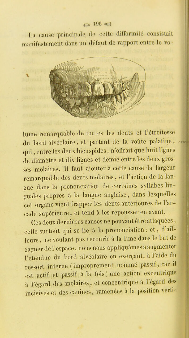 19G oe^ La cause principale de cette difformité consistait manifestement dans un défaut de rapport entre le vo- lume remarquable de toutes les dents et l'étroitessc du bord alvéolaire, et partant de la voûte palatine, qui, entre les deux bicuspides, n'offrait que huit lignes de diamètre et dix lignes et demie entre les deux gros- ses molaires. Il faut ajouter à cette cause la largeur remarquable des dents molaires, et l'action de la lan- gue dans la prononciation. de certaines syllabes lin- guales propres à la langue anglaise, dans lesquelles cet organe vient frapper les dents antérieures de l'ar- cade supérieure, et tend à les repousser en avant. Ces deux dernières causes ne pouvant être attaquées, celle surtout qui se lie à la prononciation; et, d'ail- leurs , ne voulant pas recourir à la lime dans le but de gagner de l'espace, nous nous appliquâmes à augmenter l'étendue du bord alvéolaire en exerçant, à l'aide du ressort interne (improprement nommé passif, car il est actif et passif à la fois ) une action excentrique à l'égard des molaires, et concentrique à l'égard des incisives et des canines, ramenées à la position verli-