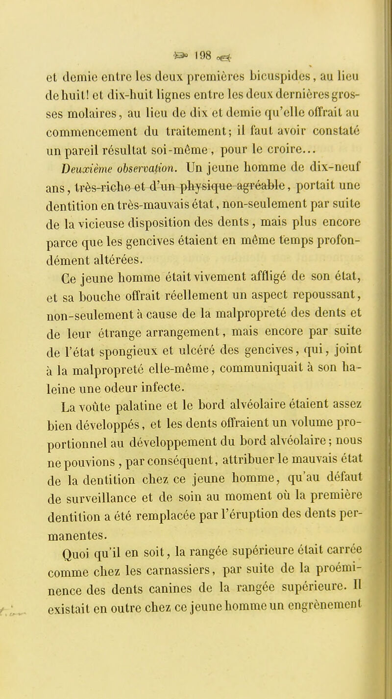 et demie entre les deux premières bicuspides, au lieu de huit! et dix-huit lignes entre les deux dernières gros- ses molaires, au lieu de dix et demie qu'elle offrait au commencement du traitement; il faut avoir constaté un pareil résultat soi-même, pour le croire... Deuxième observalion. Un jeune homme de dix-neuf ans, très-riehe et d'un physique agréable, portait une dentition en très-mauvais état, non-seulement par suite de la vicieuse disposition des dents, mais plus encore parce que les gencives étaient en même temps profon- dément altérées. Ce jeune homme était vivement affligé de son état, et sa bouche offrait réellement un aspect repoussant, non-seulement à cause de la malpropreté des dents et de leur étrange arrangement, mais encore par suite de l'état spongieux et ulcéré des gencives, qui, joint à la malpropreté elle-même, communiquait à son ha- leine une odeur infecte. La voûte palatine et le bord alvéolaire étaient assez bien développés, et les dents offraient un volume pro- portionnel au développement du bord alvéolaire ; nous ne pouvions , par conséquent, attribuer le mauvais état de la dentition chez ce jeune homme, qu'au défaut de surveillance et de soin au moment où la première dentition a été remplacée par l'éruption des dents per- manentes. Quoi qu'il en soit, la rangée supérieure était carrée comme chez les carnassiers, par suite de la proémi- nence des dents canines de la rangée supérieure. 11 existait en outre chez ce jeune homme un engrènemcnl