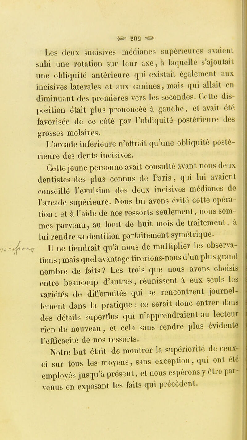 Les deux incisives médianes supérieures avaient subi une rotation sur leur axe, à laquelle s'ajoutait une obli(ïuilé antérieure qui existait également aux incisives latérales et aux canines, mais qui allait en diminuant des premières vers les secondes. Cette dis- position était plus prononcée à gauche, et avait été favorisée de ce côté par l'obliquité postérieure des grosses molaires. L'arcade inférieure n'offrait qu'une obliquité posté- rieure des dents incisives. Cette jeune personne avait consulté avant nous deux dentistes des plus connus de Paris, qui lui avaient conseillé l'évulsion des deux incisives médianes de l'arcade supérieure. Nous lui avons évité cette opéra- tion ; et à l'aide de nos ressorts seulement, nous som- mes parvenu, au bout de huit mois de traitement, à lui rendre sa dentition parfaitement symétrique. Il ne tiendrait qu'à nous de multiplier les observa- tions ; mais quel avantage tirerions-nous d'un plus grand nombre de faits? Les trois que nous avons choisis entre beaucoup d'autres, réunissent à eux seids les variétés de difformités qui se rencontrent journel- lement dans la pratique : ce serait donc entrer dans des détails superflus qui n'apprendraient au lecteur rien de nouveau, et cela sans rendre plus évidente l'efficacité de nos ressorts. Notre but était de montrer la supériorité de ceux- ci sur tous les moyens, sans exception, qui ont été employés jusqu'à présent, et nous espérons y être par- venus en exposant les faits qui précèdent.