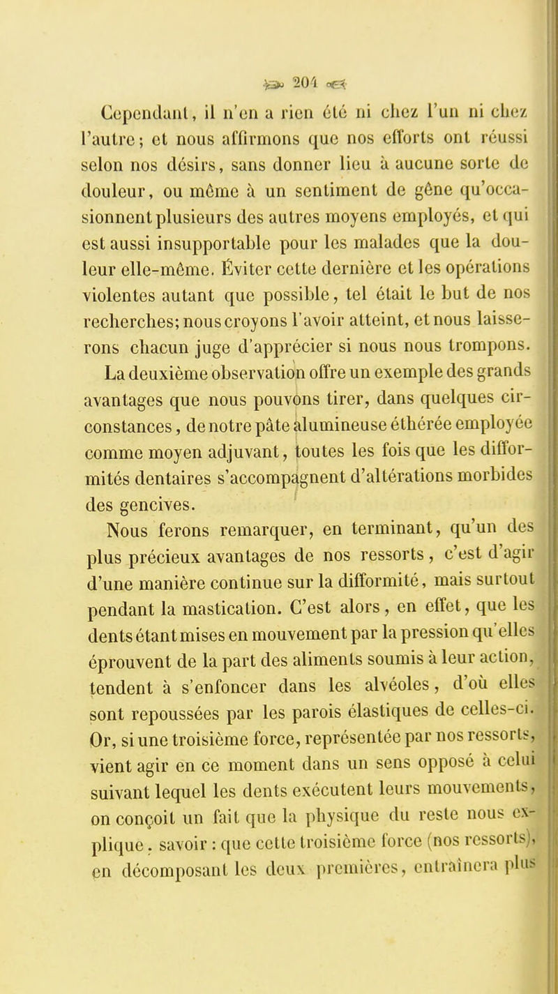 Cependaiil, il n'en a rien été ni chez l'un ni cliez l'autre; et nous affirmons que nos efforts ont réussi selon nos désirs, sans donner lieu à aucune sorte de douleur, ou môme à un sentiment de gêne qu'occa- sionnent plusieurs des autres moyens employés, et qui est aussi insupportable pour les malades que la dou- leur elle-même. Éviter cette dernière et les opérations violentes autant que possible, tel était le but de nos recherches; nous croyons l'avoir atteint, et nous laisse- rons chacun juge d'apprécier si nous nous trompons. La deuxième observation offre un exemple des grands avantages que nous pouvons tirer, dans quelques cir- constances , de notre pâte alumineuse éthérée employée comme moyen adjuvant, toutes les fois que les diffor- mités dentaires s'accompagnent d'altérations morbides des gencives. Nous ferons remarquer, en terminant, qu'un des plus précieux avantages de nos ressorts, c'est d'agir d'une manière continue sur la difformité, mais surtout pendant la mastication. C'est alors, en effet, que les dents étant mises en mouvement par la pression qu'elles éprouvent de la part des aliments soumis à leur action, tendent à s'enfoncer dans les alvéoles, d'où elles sont repoussées par les parois élastiques de celles-ci. Or, si une troisième force, représentée par nos ressorts, vient agir en ce moment dans un sens opposé à celui suivant lequel les dents exécutent leurs mouvements, on conçoit un fait que la physique du reste nous ex- plique , savoir : que celte troisième force (nos ressorts), en décomposant les deux premières, entraînera plus