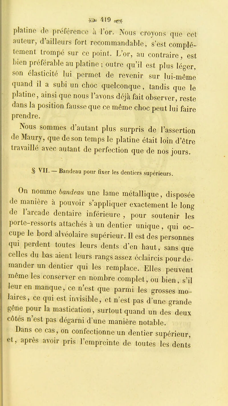 plalino de préférence à l'or. Nous croyons que cet auteur, d'ailleurs fort recommandable, s'est complè- tement trompé sur ce point. L'or, au contraire, est bien préférable au platine ; outre qu'il est plus léger, son élasticité lui permet de revenir sur lui-même quand il a subi un choc quelconque, tandis que le platine, ainsi que nous l'avons déjà fait observer, reste dans la position fausse que ce même choc peut lui faire prendre. Nous sommes d'autant plus surpris de l'assertion de Maury, que de son temps le platine était loin d'être travaillé avec autant de perfection que de nos jours. S VII. — Bandeau pour fixer les dentiers supérieurs. On nomme bandeau une lame métallique, disposée de manière à pouvoir s'appliquer exactement le long de l'arcade dentaire inférieure , pour soutenir les porte-ressorts attachés à un dentier unique , qui oc- cupe le bord alvéolaire supérieur. Il est des personnes qui perdent toutes leurs dents d'en haut, sans que celles du bas aient leurs rangs assez éclaircis pour de- mander un dentier qui les remplace. Elles peuvent même les conserver en nombre complet, ou bien, s'il leur en manque, ce n'est que parmi les grosses mo- laires, ce qui est invisible, et n'est pas d'une grande gêne pour la mastication, surtout quand un des deux côtés n'est pas dégarni d'une manière notable. Dans ce cas, on confectionne un dentier supérieur et, après avoir pris l'empreinte de toutes les dents