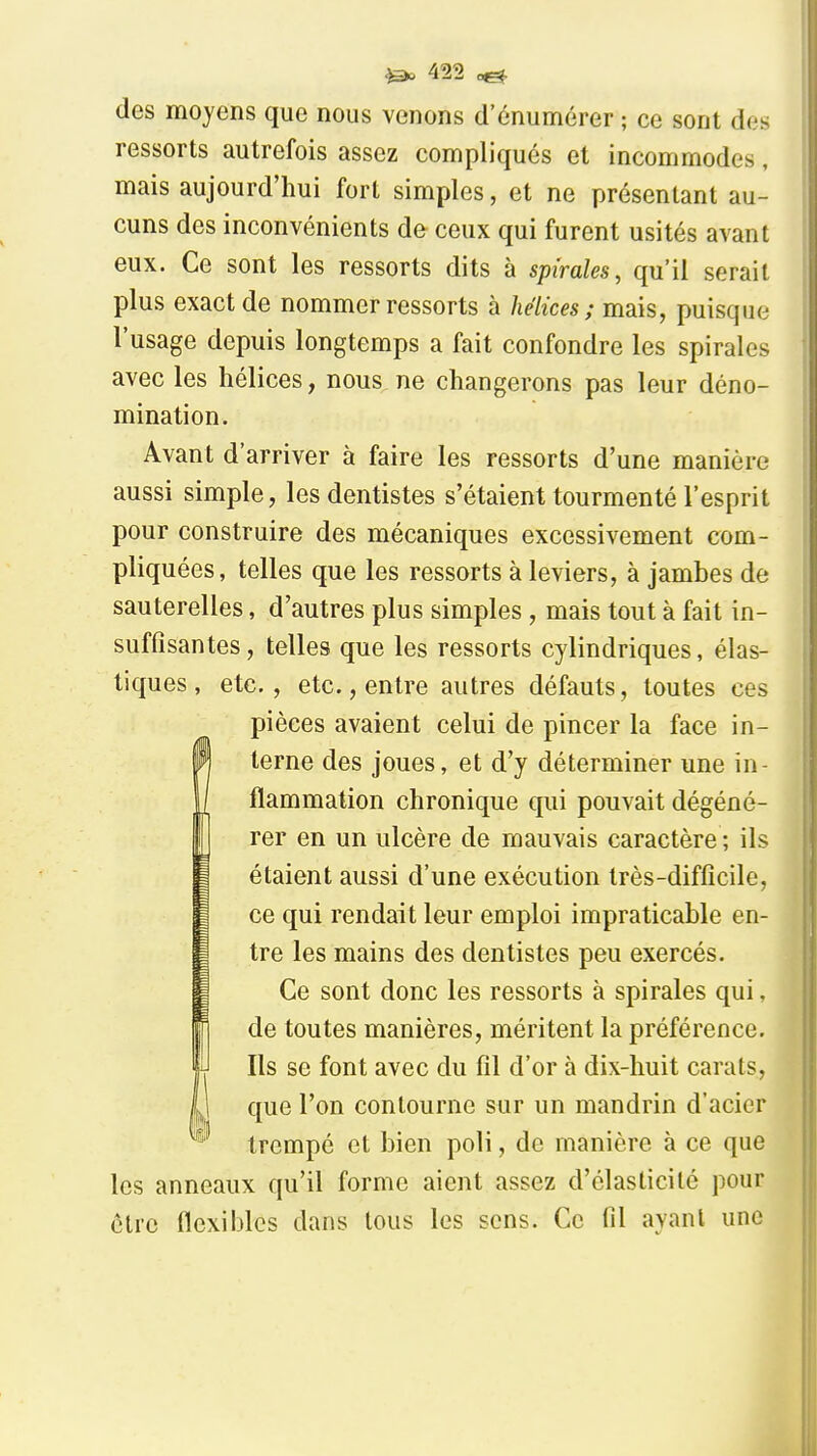 des moyens que nous venons d'énumérer ; ce sont des ressorts autrefois assez compliqués et incommodes, mais aujourd'hui fort simples, et ne présentant au- cuns des inconvénients de ceux qui furent usités avant eux. Ce sont les ressorts dits à spirales, qu'il serait plus exact de nommer ressorts à hélices; mais, puisque l'usage depuis longtemps a fait confondre les spirales avec les hélices, nous ne changerons pas leur déno- mination. Avant d'arriver à faire les ressorts d'une manière aussi simple, les dentistes s'étaient tourmenté l'esprit pour construire des mécaniques excessivement com- pliquées, telles que les ressorts à leviers, à jambes de sauterelles, d'autres plus simples , mais tout à fait in- suffisantes, telles que les ressorts cylindriques, élas- tiques, etc., etc., entre autres défauts, toutes ces pièces avaient celui de pincer la face in- terne des joues, et d'y déterminer une in- flammation chronique qui pouvait dégéné- rer en un ulcère de mauvais caractère ; ils étaient aussi d'une exécution très-difficile, ce qui rendait leur emploi impraticable en- tre les mains des dentistes peu exercés. Ce sont donc les ressorts à spirales qui, de toutes manières, méritent la préférence. Ils se font avec du fil d'or à dix-huit carats, que l'on contourne sur un mandrin d'acier trempé et bien poli, de manière à ce que les anneaux qu'il forme aient assez d'élasticité pour être flexibles dans tous les sens. Ce fil ayant une