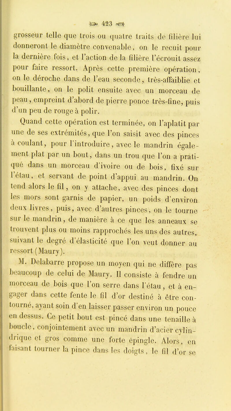 grosseur telle que trois ou quatre traits de filière lui donneront le diamètre convenable, on le recuit pour la dernière fois, et l'action de la filière l'écrouit assez pour faire ressort. Après cette première opération, on le déroche dans de l'eau seconde, Irès-aflaiblie et bouillante, on le polit ensuite avec un morceau de peau, empreint d'abord de pierre ponce très-fine, puis d'un peu de rouge à polir. Quand cette opération est terminée, on l'aplatit par une de ses extrémités, que l'on saisit avec des pinces à coulant, pour l'introduire, avec le mandrin égale- ment plat par un bout, dans un trou que l'on a prati- qué dans un morceau d'ivoire ou de bois, fixé sur l'étau, et servant de point d'appui au mandrin. On tend alors le fil, on y attache, avec des pinces dont les mors sont garnis de papier, un poids d'environ deux livres, puis, avec d'autres pinces, on le tourne sur le mandrin, de manière à ce que les anneaux se trouvent plus ou moins rapprochés les uns des autres, suivant le degré d'élasticité que l'on veut donner au ressort (Maury). M. Delabarre propose un moyen qui ne difi'ère pas beaucoup de celui de Maury. Il consiste à fendre un morceau de bois que l'on serre dans l'étau, et à en- gager dans cette fente le fil d'or destiné à être con- tourné, ayant soin d'en laisser passer environ un pouce en dessus. Ce petit bout est pincé dans une tenaille à boucle, conjointement avec un mandrin d'acier cylin- drique et gros comme une forte épingle. Alors, en faisant tourner la pince dans les doigts, le fil d'or se