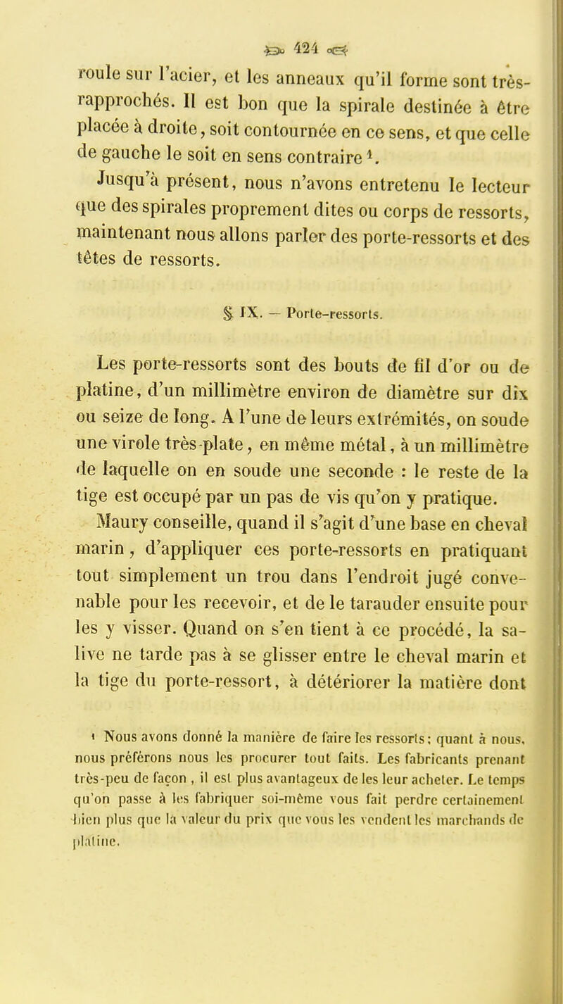 roule sur l'acier, et les anneaux qu'il forme sont très- rapprochés. 11 est bon que la spirale destinée à être placée à droite, soit contournée en ce sens, et que celle de gauche le soit en sens contraire ^ Jusqu'à présent, nous n'avons entretenu le lecteur que des spirales proprement dites ou corps de ressorts, maintenant nous allons parler des porte-ressorts et des têtes de ressorts. §. IX. — Porte-ressorts. Les porte-ressorts sont des bouts de fil d'or ou de platine, d'un millimètre environ de diamètre sur dix ou seize de long. A l'une de leurs extrémités, on soude une virole très-plate, en même métal, à un millimètre de laquelle on en soude une seconde : le reste de la lige est occupé par un pas de vis qu'on y pratique. Maury conseille, quand il s'agit d'une base en cheval marin, d'appliquer ces porte-ressorts en pratiquant tout simplement un trou dans l'endroit jugé conve- nable pour les recevoir, et de le tarauder ensuite pour les y visser. Quand on s'en tient à ce procédé, la sa- live ne tarde pas à se glisser entre le cheval marin et la tige du porte-ressort, à détériorer la matière dont « Nous avons donné la manière de faire les ressorls; quant à nous, nous prérérons nous les procurer tout faits. Les fabricants prenant très-peu de façon , il est plus avantageux de les leur acheter. Le temps qu'on passe à les fabriquer soi-même vous fait perdre certainement l]ien plus que la valeur du prix que vous les vendent les marchands de plalinc.