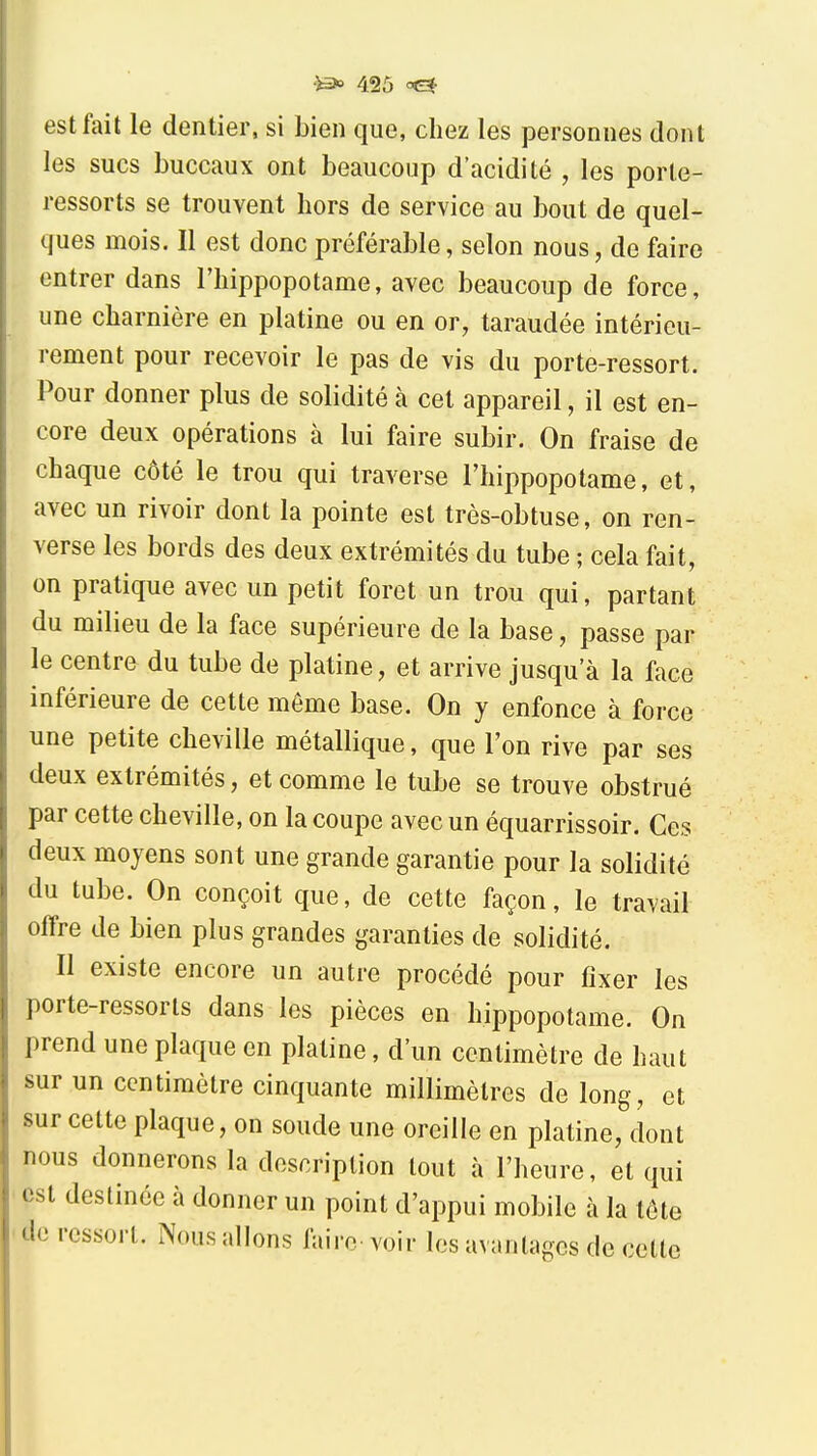 est fait le dentier, si bien que, chez les personnes dont les sucs buccaux ont beaucoup d'acidité , les porte- ressorts se trouvent hors de service au bout de quel- ques mois. Il est donc préférable, selon nous, de faire entrer dans l'hippopotame, avec beaucoup de force, une charnière en platine ou en or, taraudée intérieu- rement pour recevoir le pas de vis du porte-ressort. Pour donner plus de solidité à cet appareil, il est en- core deux opérations à lui faire subir. On fraise de chaque côté le trou qui traverse l'hippopotame, et, avec un rivoir dont la pointe est très-obtuse, on ren- verse les bords des deux extrémités du tube ; cela fait, on pratique avec un petit foret un trou qui, partant du milieu de la face supérieure de la base, passe par le centre du tube de platine, et arrive jusqu'à la face inférieure de cette môme base. On y enfonce à force une petite cheville métallique, que l'on rive par ses deux extrémités, et comme le tube se trouve obstrué par cette cheville, on la coupe avec un équarrissoir. Ces deux moyens sont une grande garantie pour la solidité du tube. On conçoit que, de cette façon, le travail offre de bien plus grandes garanties de solidité. Il existe encore un autre procédé pour fixer les porte-ressorts dans les pièces en hippopotame. On prend une plaque en platine, d'un centimètre de haut sur un centimètre cinquante millimètres de long, et sur celte plaque, on soude une oreille en platine, dont nous donnerons la description tout à l'heure, et qui est destinée à donner un point d'appui mobile à la tôte de ressort. Nous allons faire voir les avantages de cette