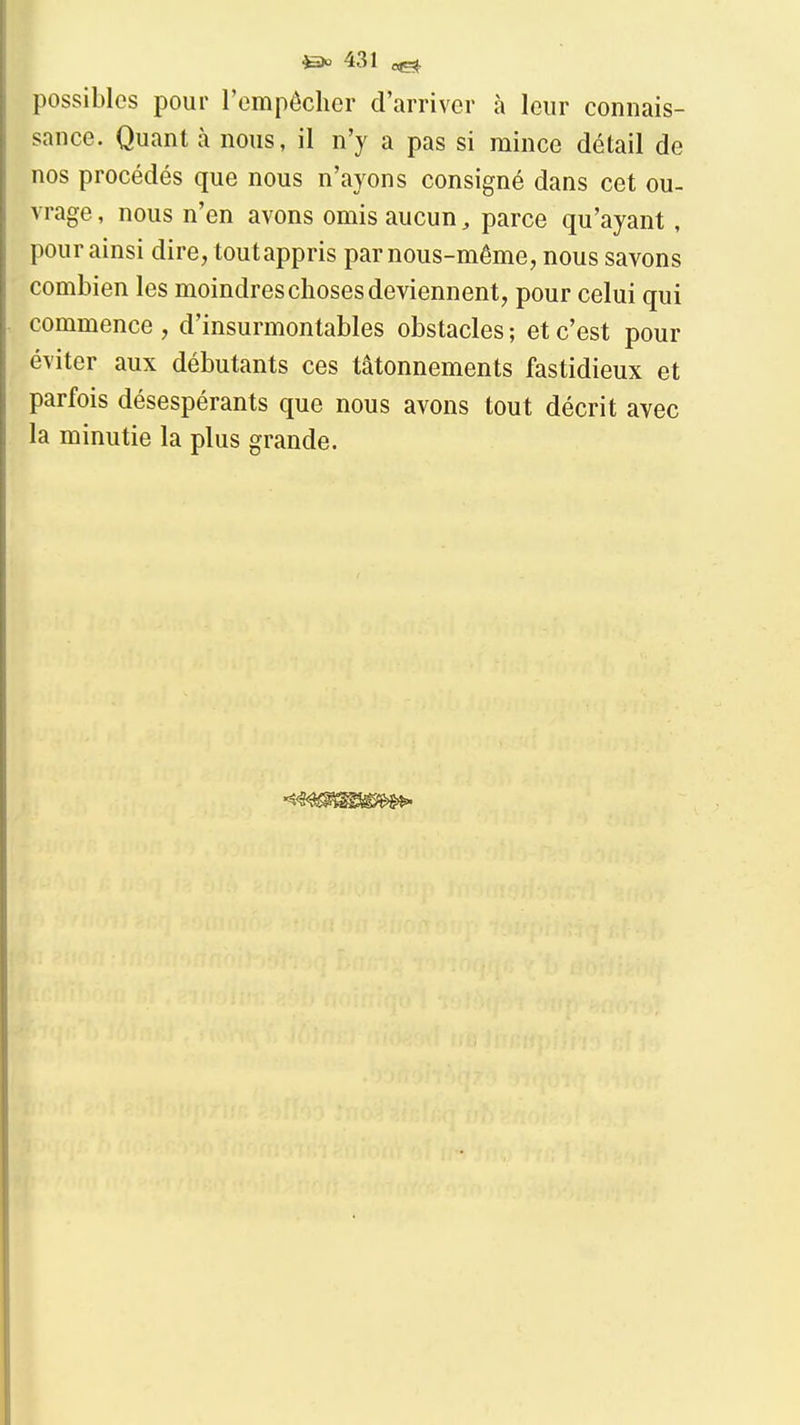 possibles pour l'empêclier d'arriver à leur connais- sance. Quant à nous, il n'y a pas si mince détail de nos procédés que nous n'ayons consigné dans cet ou- vrage , nous n'en avons omis aucun, parce qu'ayant, pour ainsi dire, toutappris par nous-même, nous savons combien les moindres choses deviennent, pour celui qui commence , d'insurmontables obstacles ; et c'est pour éviter aux débutants ces tâtonnements fastidieux et parfois désespérants que nous avons tout décrit avec la minutie la plus grande.