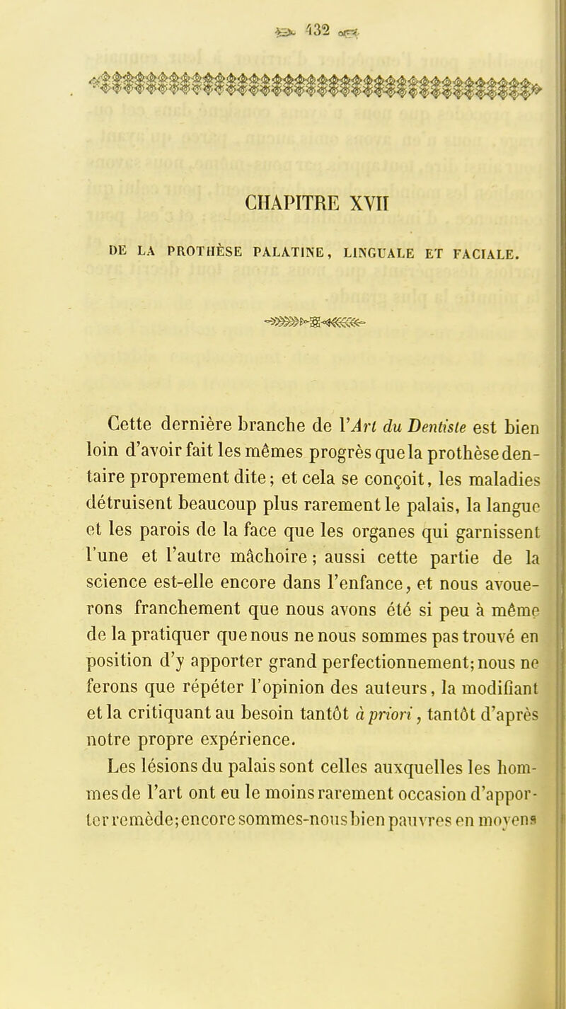 435 o«r* CHAPITRE XVII DE LA PROTHÈSE PALATINE, LINGUALE ET FACIALE. Cette dernière branche de VArl du Dentiste est bien loin d'avoir fait les mêmes progrès que la prothèse den- taire proprement dite ; et cela se conçoit, les maladies détruisent beaucoup plus rarement le palais, la langue et les parois de la face que les organes qui garnissent l'une et l'autre mâchoire ; aussi cette partie de la science est-elle encore dans l'enfance, et nous avoue- rons franchement que nous avons été si peu à même de la pratiquer que nous ne nous sommes pas trouvé en position d'y apporter grand perfectionnement; nous ne ferons que répéter l'opinion des auteurs, la modifiant et la critiquant au besoin tantôt à priori, tantôt d'après notre propre expérience. Les lésions du palais sont celles auxquelles les hom- mes de l'art ont eu le moins rarement occasion d'appor- ter rcmcde;encoresommes-nousbien pauvres en moyens