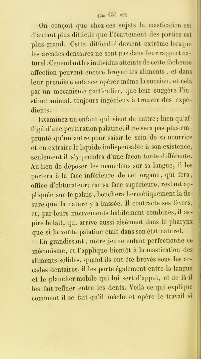 On conçoit que chez ces sujets la mastication est d'autant plus difficile que l'écartement des parties est plus grand. Cette difficulté devient extrême lorsque les arcades dentaires ne sont pas dans leur rapport na- turel. Cependant les individus atteints de cette fâcheuse affection peuvent encore broyer les aliments, et dans leur première enfance opérer môme la succion, et cela par un mécanisme particulier, que leur suggère l'in- stinct animal, toujours ingénieux à trouver des expé- dients. Examinez un enfant qui vient de naître ; bien qu'af- fligé d'une perforation palatine, il ne sera pas plus em- prunté qu'un autre pour saisir le sein de sa nourrice et en extraire le liquide indispensable à son existence, seulement il s'y prendra d'une façon toute différente. Au lieu de déposer les mamelons sur sa langue, il les portera à la face inférieure de cet organe, qui fera, office d'obturateur; car sa face supérieure, restant ap- pliquée sur le palais, bouchera hermétiquement la fis- sure que la nature y a laissée. Il contracte ses lèvres, et, par leurs mouvements habilement combinés, il as- pire le lait, qui arrive aussi aisément dans le pharynx que si la voûte palatine était dans son état naturel. En grandissant, notre jeune enfant perfectionne ce mécanisme, et l'applique bientôt à la mastication des aliments solides, quand ils ont été broyés sous les ar- cades dentaires, il les porte également entre la langue et le plancher mobile qui lui sert d'appui, et de là il les fait refluer entre les dents. Voilà ce qui explique comment il se fait qu'il mâche et opère le travail si