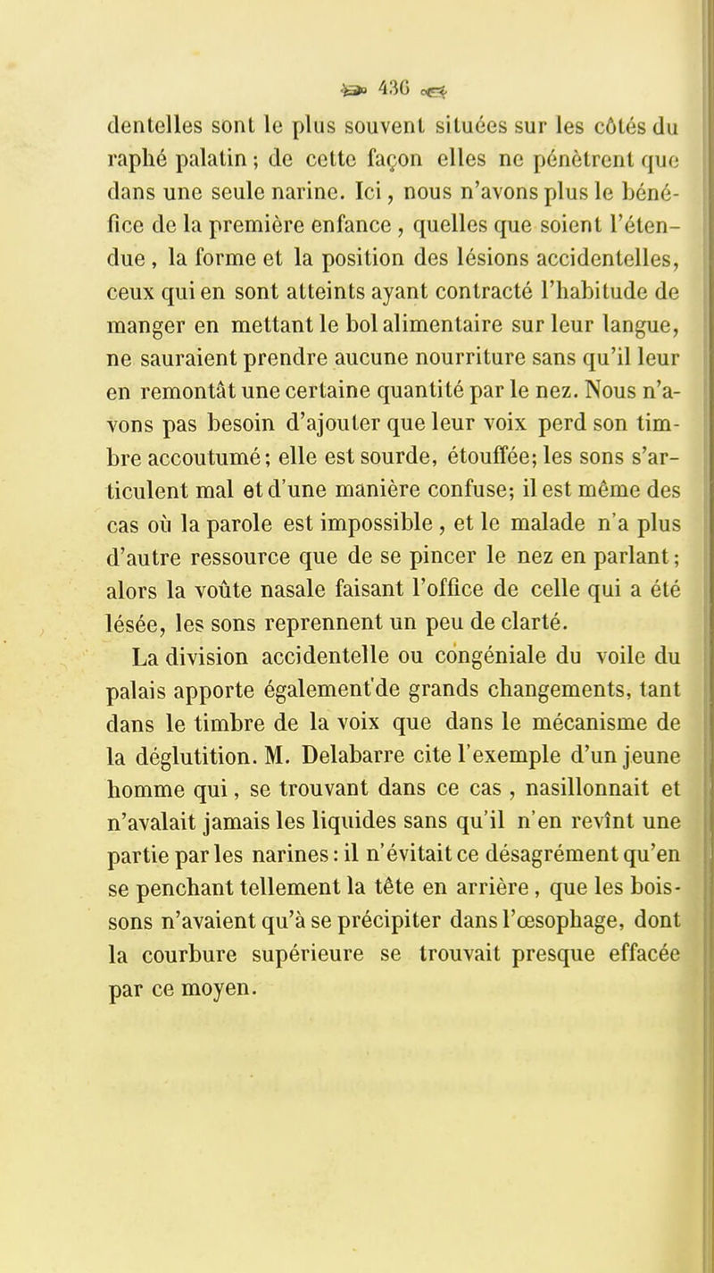 ^ 43G dentelles sont le plus souvent situées sur les côtés du raphé palatin ; de cette façon elles ne pénètrent que dans une seule narine. Ici, nous n'avons plus le béné- fice de la première enfance , quelles que soient l'éten- due , la forme et la position des lésions accidentelles, ceux qui en sont atteints ayant contracté l'habitude de manger en mettant le bol alimentaire sur leur langue, ne sauraient prendre aucune nourriture sans qu'il leur en remontât une certaine quantité par le nez. Nous n'a- vons pas besoin d'ajouter que leur voix perd son tim- bre accoutumé; elle est sourde, étouffée; les sons s'ar- ticulent mal et d'une manière confuse; il est même des cas où la parole est impossible , et le malade n'a plus d'autre ressource que de se pincer le nez en parlant ; alors la voûte nasale faisant l'office de celle qui a été lésée, les sons reprennent un peu de clarté. La division accidentelle ou congéniale du voile du palais apporte également'de grands changements, tant dans le timbre de la voix que dans le mécanisme de la déglutition. M. Delabarre cite l'exemple d'un jeune homme qui, se trouvant dans ce cas , nasillonnait et n'avalait jamais les liquides sans qu'il n'en revînt une partie par les narines : il n'évitait ce désagrément qu'en se penchant tellement la tête en arrière, que les bois- sons n'avaient qu'à se précipiter dans l'œsophage, dont la courbure supérieure se trouvait presque effacée par ce moyen.