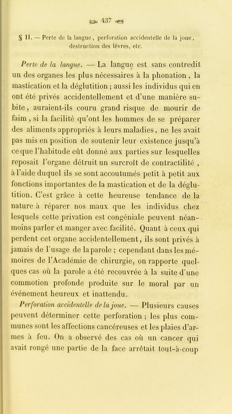 S n. — Perle do la langue, perforation accicleiilelle de la joue, destruction des lèvres, etc. Perte de la langue. — La langue est sans contredit un des organes les plus nécessaires à la phonation, la mastication et la déglutition ; aussi les individus qui en ont été privés accidentellement et d'une manière su- bite , auraient-ils couru grand risque de mourir de faim , si la facilité qu'ont les hommes de se préparer des aliments appropriés à leurs maladies, ne les avait pas mis en position de soutenir leur existence jusqu'à ce que l'habitude eût donné aux parties sur lesquelles reposait l'organe détruit un surcroît de contractilité , à l'aide duquel ils se sont accoutumés petit à petit aux fonctions importantes de la mastication et de la déglu- tition. C'est grâce à cette heureuse tendance de la nature à réparer nos maux que les individus chez lesquels cette privation est congéniale peuvent néan- moins parler et manger avec facilité. Quant à ceux qui perdent cet organe accidentellement, ils sont privés à jamais de l'usage de la parole ; cependant dans les mé- moires de l'Académie de chirurgie, on rapporte quel- ques cas où la parole a été recouvrée à la suite d'une commotion profonde produite sur le moral par un événement heureux et inattendu. Perforalion accidentelle de là joue. — Plusieurs causes peuvent déterminer cette perforation ; les plus com- munes sont les affections cancéreuses et les plaies d'ar- mes à feu. On a observé des cas où un cancer qui avait rongé une partie de la face arrêtait tout-à-coup