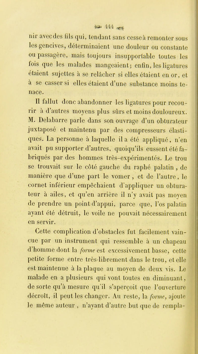 nir avec des fils qui, tendant sans cesse à remonter sous les gencives, déterminaient une douleur ou constante ou passagère, mais toujours insupportable toutes les fois que les malades mangeaient; enfin, les ligatures étaient sujettes à se relâcher si elles étaient en or, et à se casser si elles étaient d'une substance moins te- nace. Il fallut donc abandonner les ligatures pour recou- rir à d'autres moyens plus sûrs et moins douloureux. M. Delabarre parle dans son ouvrage d'un obturateur juxtaposé et maintenu par des compresseurs élasti- ques. La personne à laquelle il a été appliqué, n'en avait pu supporter d'autres, quoiqu'ils eussent été fa- briqués par des hommes très-expérimentés. Le trou se trouvait sur le côté gauche du raphé palatin , de manière que d'une part le vomer, et de l'autre, le cornet inférieur empêchaient d'appliquer un obtura- teur à ailes, et qu'en arrière il n'y avait pas moyen de prendre un point d'appui, parce que, l'os palatin ayant été détruit, le voile ne pouvait nécessairement en servir. Cette complication d'obstacles fut facilement vain- cue par un instrument qui ressemble à un chapeau d'homme dont la forme est excessivement basse, cette petite forme entre très-librement dans le trou, et elle est maintenue à la plaque au moyen de deux vis. Le malade en a plusieurs qui vont toutes en diminuant, de sorte qu'à mesure qu'il s'aperçoit que l'ouverture décroît, il peut les changer. Au reste, la forme, ajoute le même auteur , n'ayant d'autre but que de rempla-