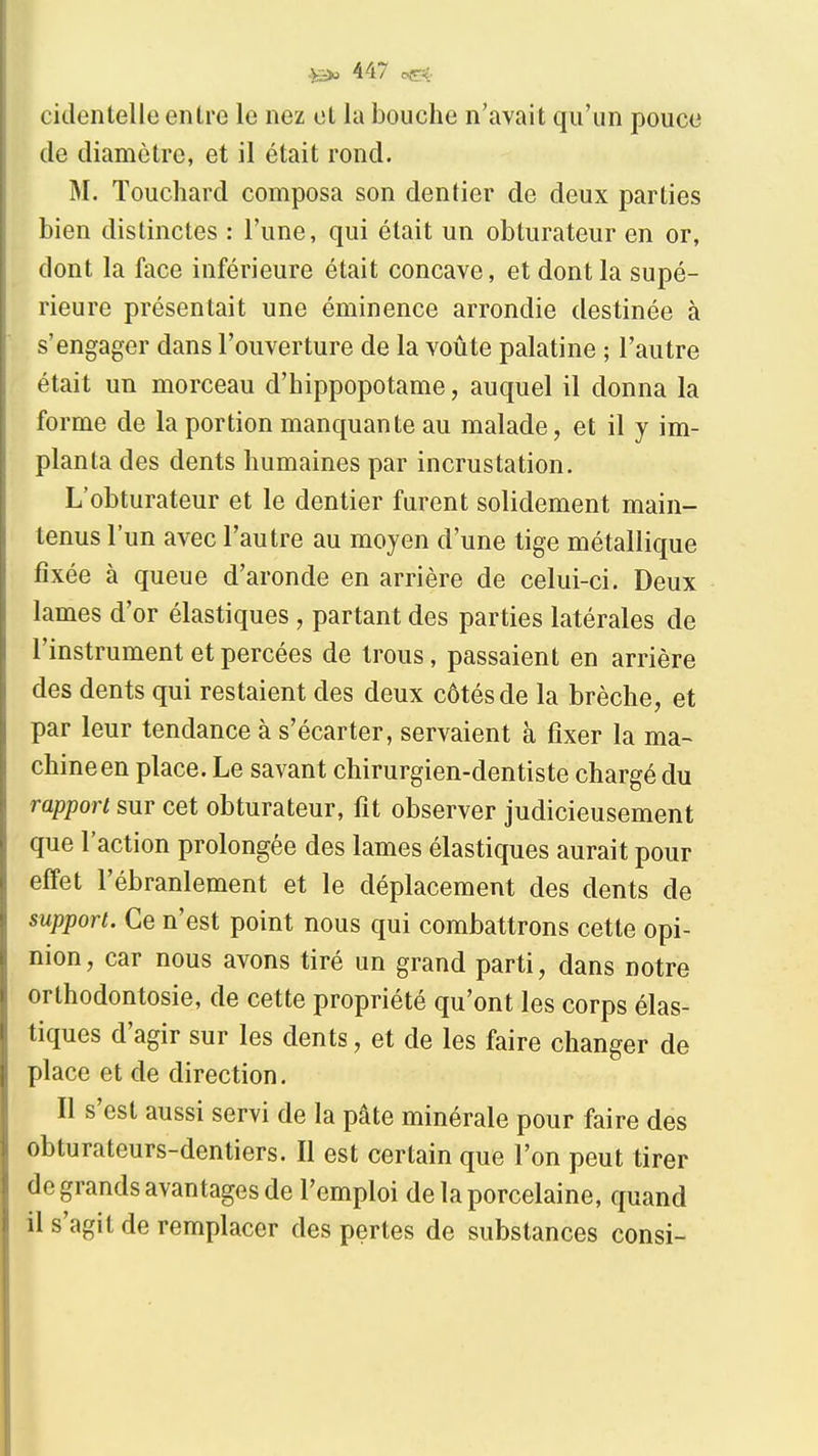 cidentelle entre le nez et la bouche n'avait qu'un pouce de diamètre, et il était rond. M. Touchard composa son dentier de deux parties bien distinctes : l'une, qui était un obturateur en or, dont la face inférieure était concave, et dont la supé- rieure présentait une éminence arrondie destinée à s'engager dans l'ouverture de la voûte palatine ; l'autre était un morceau d'hippopotame, auquel il donna la forme de la portion manquante au malade, et il y im- planta des dents humaines par incrustation. L'obturateur et le dentier furent solidement main- tenus l'un avec l'autre au moyen d'une tige métallique fixée à queue d'aronde en arrière de celui-ci. Deux lames d'or élastiques , partant des parties latérales de l'instrument et percées de trous, passaient en arrière des dents qui restaient des deux côtés de la brèche, et par leur tendance à s'écarter, servaient à fixer la ma- chine en place. Le savant chirurgien-dentiste chargé du rapport sur cet obturateur, fit observer judicieusement que l'action prolongée des lames élastiques aurait pour effet l'ébranlement et le déplacement des dents de support. Ce n'est point nous qui combattrons cette opi- nion, car nous avons tiré un grand parti, dans notre orthodontosie, de cette propriété qu'ont les corps élas- tiques d'agir sur les dents, et de les faire changer de place et de direction. Il s'est aussi servi de la pâte minérale pour faire des obturateurs-dentiers. Il est certain que l'on peut tirer de grands avantages de l'emploi de la porcelaine, quand il s'agit de remplacer des pertes de substances consi-