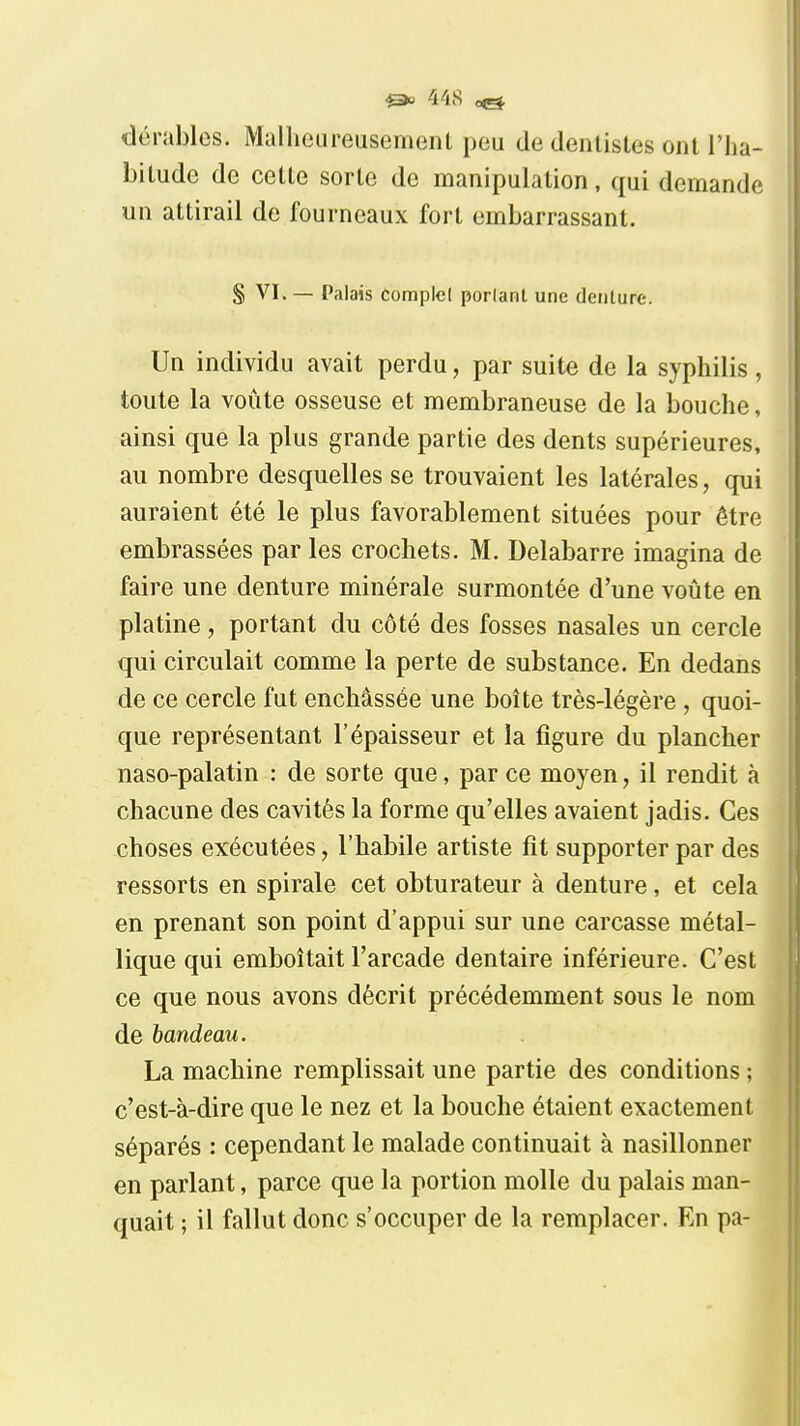 dérables. Malheureusement peu de dentistes ont l'ha- bitude de cette sorte de manipulation, qui demande un attirail de fourneaux fort embarrassant. S VI. — Palais complel porlant une denture. Un individu avait perdu, par suite de la syphilis , toute la voûte osseuse et membraneuse de la bouche, ainsi que la plus grande partie des dents supérieures, au nombre desquelles se trouvaient les latérales, qui auraient été le plus favorablement situées pour être embrassées par les crochets. M. Delabarre imagina de faire une denture minérale surmontée d'une voûte en platine, portant du côté des fosses nasales un cercle qui circulait comme la perte de substance. En dedans de ce cercle fut enchâssée une boîte très-légère , quoi- que représentant l'épaisseur et la figure du plancher naso-palatin : de sorte que, par ce moyen, il rendit à chacune des cavités la forme qu'elles avaient jadis. Ces choses exécutées, l'habile artiste fit supporter par des ressorts en spirale cet obturateur à denture, et cela en prenant son point d'appui sur une carcasse métal- lique qui emboîtait l'arcade dentaire inférieure. C'est ce que nous avons décrit précédemment sous le nom de bandeau. La machine remplissait une partie des conditions ; c'est-à-dire que le nez et la bouche étaient exactement séparés : cependant le malade continuait à nasillonner en parlant, parce que la portion molle du palais man- quait ; il fallut donc s'occuper de la remplacer. En pa-