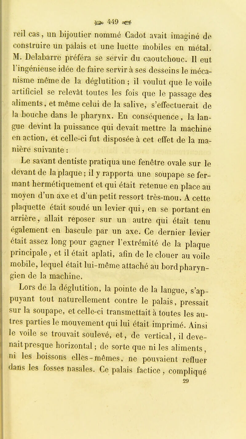 reil cas, un bijoutier nommé Cadot avait imaginé do construire un palais et une luette mobiles en métal. M. Delabarre préféra se servir du caoutchouc. Il eut l'ingénieuse idée de faire servir à ses desseins le méca- nisme même de la déglutition ; il voulut que le voile artificiel se relevât toutes les fois que le passage des aliments, et même celui de la salive, s'effectuerait de la bouche dans le pharynx. En conséquence, la lan- gue devint la puissance qui devait mettre la machine en action, et celle-ci fut disposée à cet effet de la ma- nière sui^^nte : Le savant dentiste pratiqua une fenêtre ovale sur le devant de la plaque ; il y rapporta une soupape se fer- mant hermétiquement et qui était retenue en place au moyen d'un axe et d'un petit ressort très-mou. A cette plaquette était soudé un levier qui, en se portant en arrière, allait reposer sur un autre qui était tenu également en bascule par un axe. Ce dernier levier était assez long pour gagner l'extrémité de la plaque principale, et il était aplati, afin de le clouer au voile mobile, lequel était lui-même attaché au bord pharyn- gien de la machine. Lors de la déglutition, la pointe de la langue, s'ap- puyant tout naturellement contre le palais, pressait sur la soupape, et celle-ci transmettait à toutes les au- tres parties le mouvement qui lui était imprimé. Ainsi le voile se trouvait soulevé, et, de vertical, il deve- nait presque horizontal ; de sorte que ni les aliments, ni les boissons elles-mêmes, ne pouvaient refluer dans les fosses nasales. Ce palais factice, compliqué 29