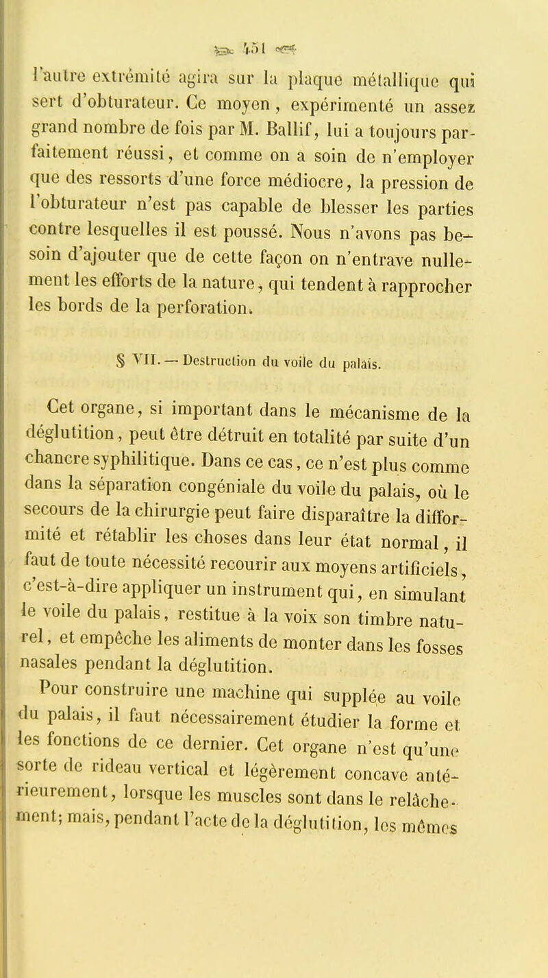 ?|.5l oï=r^ riuilro extrémité agira sur la plaque mélallique qui sert d'obturateur. Ce moyen, expérimenté un assez grand nombre de fois par M. Ballif, lui a toujours par- faitement réussi, et comme on a soin de n'employer que des ressorts d'une force médiocre, la pression de l'obturateur n'est pas capable de blesser les parties contre lesquelles il est poussé. Nous n'avons pas be- soin d'ajouter que de cette façon on n'entrave nulle- ment les efforts de la nature, qui tendent à rapprocher les bords de la perforation. § VII. — Destruction du voile du palais. Cet organe, si important dans le mécanisme de la déglutition, peut être détruit en totalité par suite d'un chancre syphilitique. Dans ce cas, ce n'est plus comme dans la séparation congéniale du voile du palais, où le secours de la chirurgie peut faire disparaître la diffor- mité et rétablir les choses dans leur état normal, il faut de toute nécessité recourir aux moyens artificiels, c'est-à-dire appliquer un instrument qui, en simulant le voile du palais, restitue à la voix son timbre natu- rel , et empêche les aliments de monter dans les fosses nasales pendant la déglutition. Pour construire une machine qui supplée au voile du palais, il faut nécessairement étudier la forme et les fonctions de ce dernier. Cet organe n'est qu'une sorte de rideau vertical et légèrement concave anté- rieurement, lorsque les muscles sont dans le relâche- ment; mais, pendant l'acte de la déglutition, les mômes