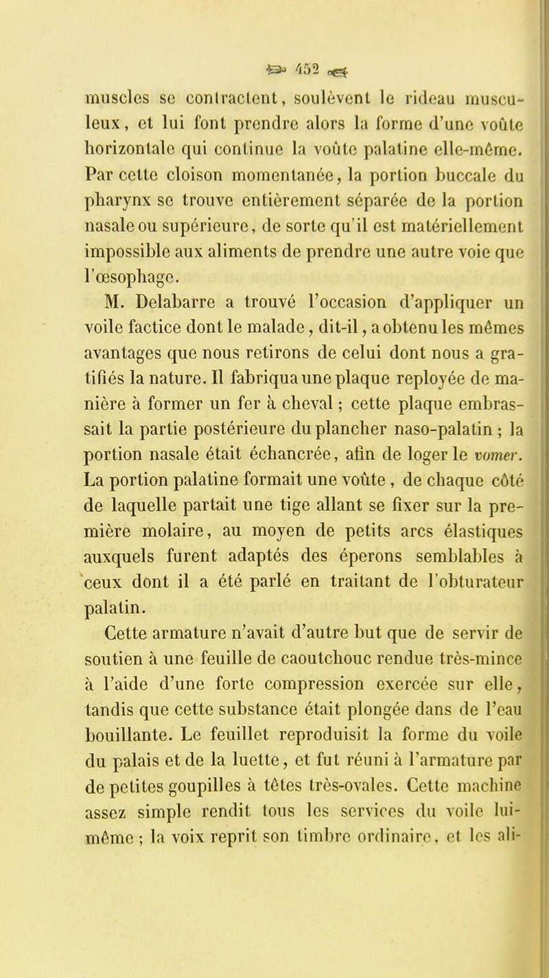 muscles se conlraclent, soulèvent le rideau muscu- leux, et lui font prendre alors la forme d'une voûte horizontale qui continue la voûte palatine elle-même. Par cette cloison momentanée, la portion buccale du pharynx se trouve entièrement séparée de la portion nasale ou supérieure, de sorte qu'il est matériellement impossible aux aliments de prendre une autre voie que l'œsophage. M. Delabarre a trouvé l'occasion d'appliquer un voile factice dont le malade, dit-il, a obtenu les mêmes avantages que nous retirons de celui dont nous a gra- tifiés la nature. Il fabriqua une plaque reployée de ma- nière à former un fer à cheval ; cette plaque embras- sait la partie postérieure du plancher naso-palatin ; la portion nasale était échancrée, afin de loger le vomer. La portion palatine formait une voûte, de chaque côté de laquelle partait une tige allant se fixer sur la pre- mière molaire, au moyen de petits arcs élastiques auxquels furent adaptés des éperons semblables à ceux dont il a été parlé en traitant de l'obturateur palatin. Cette armature n'avait d'autre but que de servir de soutien à une feuille de caoutchouc rendue très-mince à l'aide d'une forte compression exercée sur elle, tandis que cette substance était plongée dans de l'eau bouillante. Le feuillet reproduisit la forme du voile du palais et de la luette, et fut réuni à l'armature par de petites goupilles à têtes très-ovales. Cette machine assez simple rendit tous les services du voile lui- même ; la voix reprit son timbre ordinaire, et les ail-