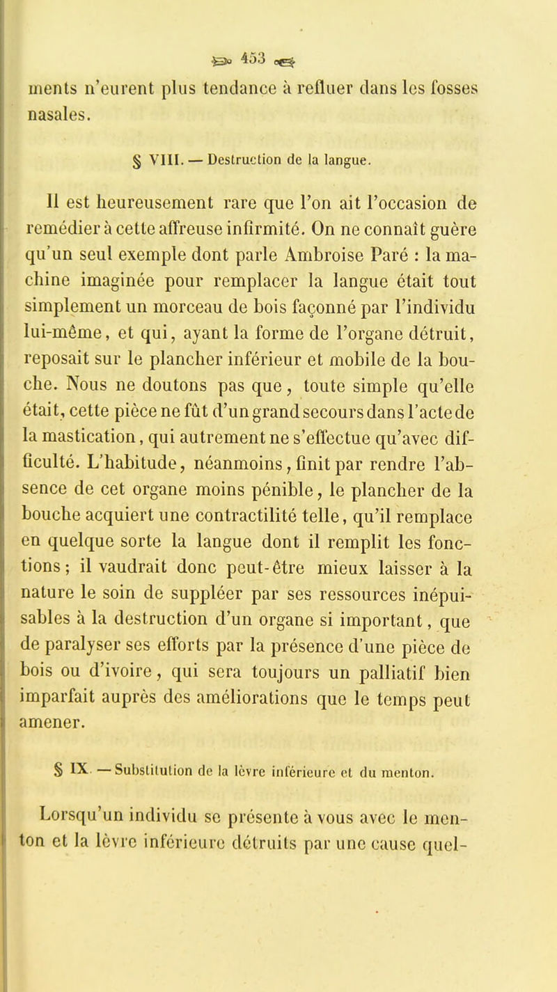 ments n'eurent plus tendance à refluer dans les fosses nasales. § VIII. — Destruction de la langue. 11 est heureusement rare que l'on ait l'occasion de remédier à cette afFreuse infirmité. On ne connaît guère qu'un seul exemple dont parle Ambroise Paré : la ma- chine imaginée pour remplacer la langue était tout simplement un morceau de bois façonné par l'individu lui-même, et qui, ayant la forme de l'organe détruit, reposait sur le plancher inférieur et mobile de la bou- che. Nous ne doutons pas que, toute simple qu'elle était, cette pièce ne fût d'un grand secours dans l'acte de la mastication, qui autrement ne s'eflectue qu'avec dif- ficulté. L'habitude, néanmoins, finit par rendre l'ab- sence de cet organe moins pénible, le plancher de la bouche acquiert une contractilité telle, qu'il remplace en quelque sorte la langue dont il remplit les fonc- tions; il vaudrait donc peut-être mieux laisser à la nature le soin de suppléer par ses ressources inépui- sables à la destruction d'un organe si important, que de paralyser ses efforts par la présence d'une pièce de bois ou d'ivoire, qui sera toujours un palliatif bien imparfait auprès des améliorations que le temps peut amener. S IX. — Substitution de la lèvre inlerieure et du menton. Lorsqu'un individu se présente à vous avec le men- ton et la lèvre inférieure détruits par une cause quel-