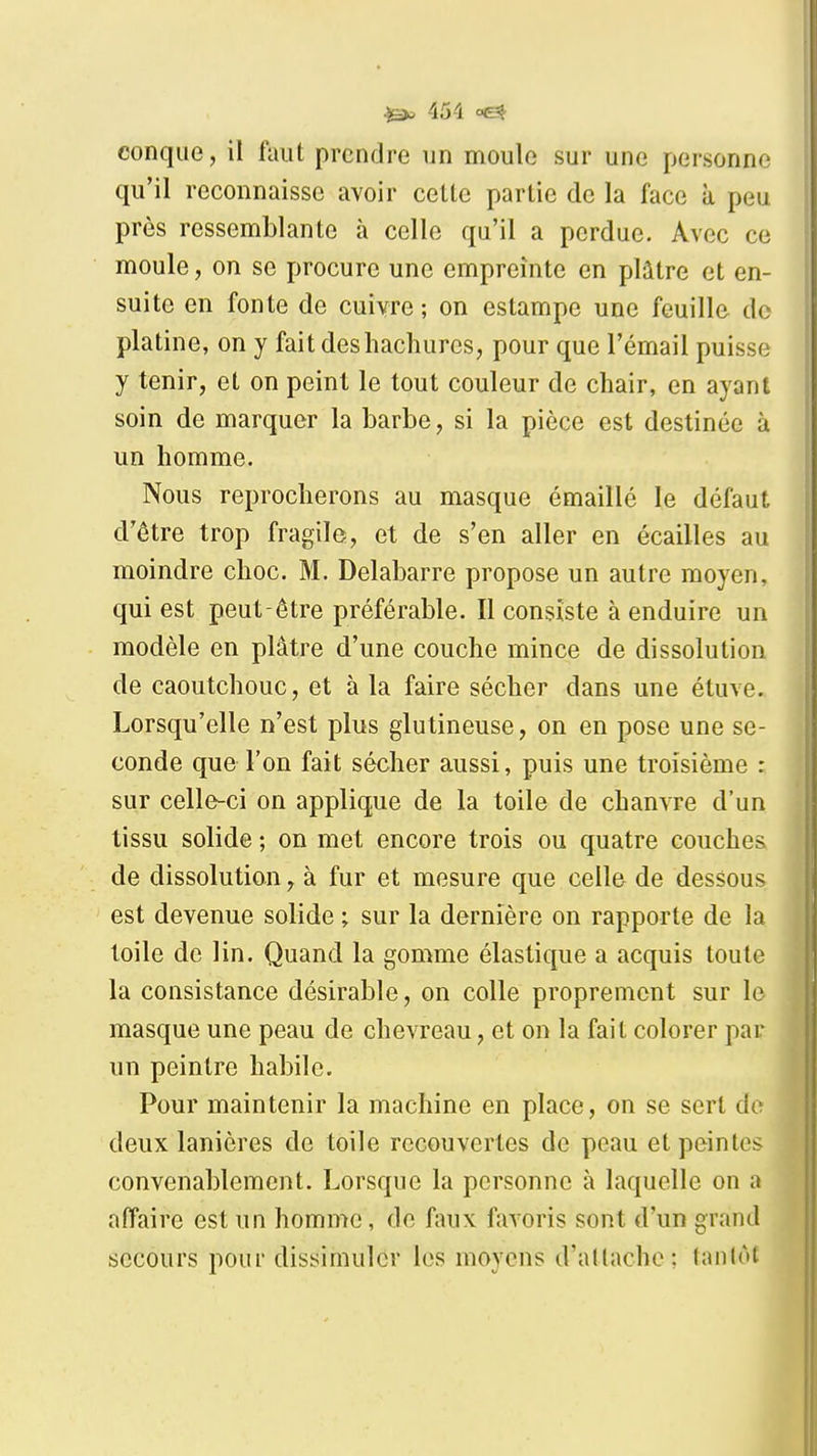 ^ 45-1 conque, il faut prendre un moule sur une personne qu'il reconnaisse avoir celle parlie de la face à peu près ressemblanle à celle qu'il a perdue. Avec ce moule, on se procure une empreinte en plâtre et en- suite en fonte de cuivre ; on estampe une feuille do platine, on y fait des hachures, pour que l'émail puisse y tenir, et on peint le tout couleur de chair, en ayant soin de marquer la barbe, si la pièce est destinée à un homme. Nous reprocherons au masque émaillé le défaut d'être trop fragile, et de s'en aller en écailles au moindre choc. M. Delabarre propose un autre moyen, qui est peut-être préférable. Il consiste à enduire un modèle en plâtre d'une couche mince de dissolution de caoutchouc, et à la faire sécher dans une étuve. Lorsqu'elle n'est plus glutineuse, on en pose une se- conde que l'on fait sécher aussi, puis une troisième : sur celle-ci on applique de la toile de chanvre d'un tissu solide ; on met encore trois ou quatre couches de dissolution, à fur et mesure que celle de dessous est devenue solide ; sur la dernière on rapporte de la toile de lin. Quand la gomme élastique a acquis toute la consistance désirable, on colle proprement sur le masque une peau de chevreau, et on la fait colorer par un peintre habile. Pour maintenir la machine en place, on se sert de deux lanières de toile recouvertes de peau et peintes convenablement. Lorsque la personne à laquelle on a affaire est un homme, de faux favoris sont d'un grand secours pour dissimuler les moyens d'allache; tanlùt