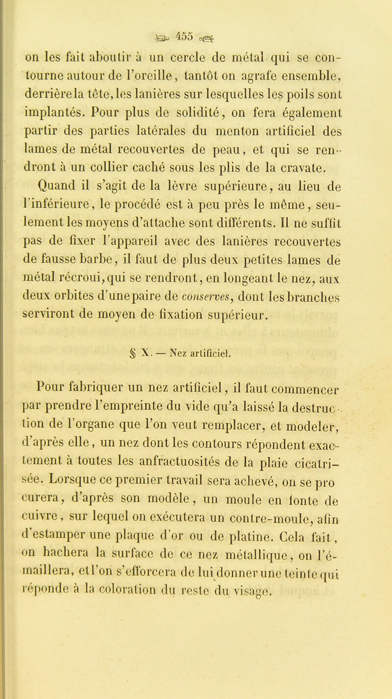 on les fait aboutir à un cercle de métal qui se con- tourne autour de l'oreille, tantôt on agrafe ensemble, derrièrela tête, les lanières sur lesquelles les poils sont implantés. Pour plus de solidité, on fera également partir des parties latérales du menton artificiel des lames de métal recouvertes de peau, et qui se ren- dront à un collier caché sous les plis de la cravate. Quand il s'agit de la lèvre supérieure, au lieu de l'inférieure, le procédé est à peu près le même, seu- lement les moyens d'attache sont différents. Il ne suffit pas de fixer l'appareil avec des lanières recouvertes de fausse barbe, il faut de plus deux petites lames de métal récroui,qui se rendront, en longeant le nez, aux deux orbites d'une paire de conserves, dont les branches serviront de moyen de fixation supérieur. S X. — Nez artificiel. Pour fabriquer un nez artificiel, il faut commencer par prendre l'empreinte du vide qu'a laissé la destruc tion de l'organe que l'on veut remplacer, et modeler, d'après elle, un nez dont les contours répondent exac- tement à toutes les anfractuosités de la plaie cicatri- sée. Lorsque ce premier travail sera achevé, on se pro curera, d'après son modèle, un moule en lonte de cuivre, sur lequel on exécutera un contre-moule, afin d'estamper une plaque d'or ou de platine. Cela fait, on hachera la surface de ce nez métallique, on l'é- maillera, etl'on s'efforcera de lui donner une teinte qui réponde à la coloration du reste du visage.