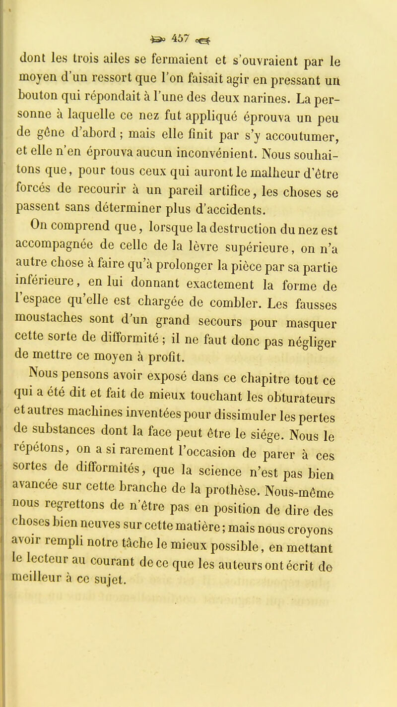 467 ^ dont les trois ailes se fermaient et s'ouvraient par le moyen d'un ressort que l'on faisait agir en pressant un bouton qui répondait à l'une des deux narines. La per- sonne à laquelle ce nez fut appliqué éprouva un peu de géne d'abord ; mais elle finit par s'y accoutumer, et elle n'en éprouva aucun inconvénient. Nous souhai- tons que, pour tous ceux qui auront le malheur d'être forcés de recourir à un pareil artifice, les choses se passent sans déterminer plus d'accidents. On comprend que, lorsque la destruction du nez est accompagnée de celle de la lèvre supérieure, on n'a autre chose à faire qu'à prolonger la pièce par sa partie inférieure, en lui donnant exactement la forme de l'espace qu'elle est chargée de combler. Les fausses moustaches sont d'un grand secours pour masquer cette sorte de difformité ; il ne faut donc pas négliger de mettre ce moyen à profit. Nous pensons avoir exposé dans ce chapitre tout ce qui a été dit et fait de mieux touchant les obturateurs et autres machines inventées pour dissimuler les pertes de substances dont la face peut être le siège. Nous le répétons, on a si rarement l'occasion de parer à ces sortes de difformités, que la science n'est pas bien avancée sur cette branche de la prothèse. Nous-méme nous regrettons de n'être pas en position de dire des choses bien neuves sur cette matière ; mais nous croyons avoir rempli notre tâche le mieux possible, en mettant le lecteur au courant de ce que les auteurs ont écrit do meilleur à ce sujet.