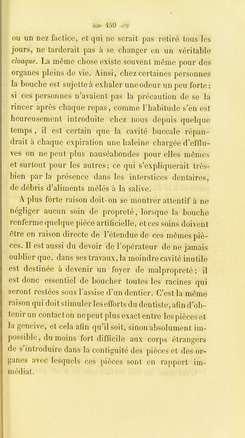 OU un nez factice, et qui ne serait pus retiré tous les jours, ne tarderait pas à se changer un un véritable cloaque. La môme chose existe souvent même pour des organes pleins de vie. Ainsi, chez certaines personnes la bouche est sujette à exhaler une odeur un peu forte ; si ces personnes n'avaient pas la précaution de se la rincer après chaque repas, comme l'habitude s'en est heureusement introduite chez nous depuis quelque temps, il est certain que la cavité buccale répan- drait à chaque expiration une haleine chargée d'efflu- ves on ne peut plus nauséabondes pour elles mêmes et surtout pour les autres ; ce qui s'expliquerait très- bien par la présence dans les interstices dentaires, de débris d'aliments mêlés à la salive. A plus forte raison doit-on se montrer attentif à ne négliger aucun soin de propreté, lorsque la bouche renferme quelque pièce artificielle, et ces soins doivent être en raison directe de l'étendue de ces mômes piè- ces. Il est aussi du devoir de l'opérateur de ne jamais oublier que, dans ses travaux, la moindre cavité inutile est destinée à devenir un foyer de malpropreté ; il est donc essentiel de boucher toutes les racines qui seront restées sous l'assise d'un dentier. C'est la même raison qui doit stimuler les efforts du dentiste, afin d'ob- tenirun contacton ne peut plus exact entre lespièceset la gencive, et cela afin qu'il soit, sinon absolument im- possible, du moins fort difficile aux corps étrangers de s'introduire dans la contiguité des pièces et des or- ganes avec lesquels ces pièces sont en rapport im^ médiat.