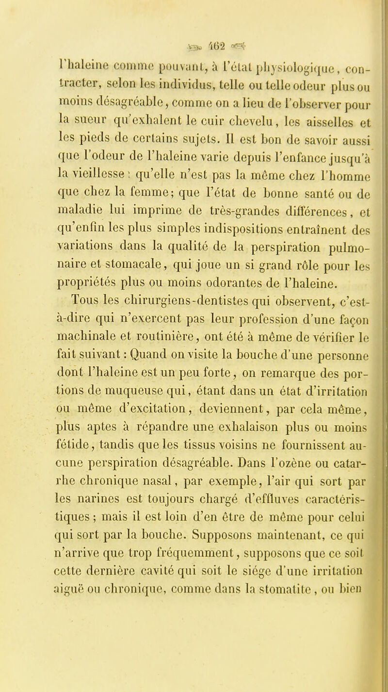 riialeine comme pouvaiU, à l'élul pliysiologiquo, con- tracter, selon les individus, telle ou telle odeur plus ou moins désagréable, comme on a lieu de l'observer pour la sueur qu'exhalent le cuir chevelu, les aisselles et les pieds de certains sujets. Il est bon de savoir aussi que l'odeur de l'haleine varie depuis l'enfance jusqu'à la vieillesse ; qu'elle n'est pas la même chez l'homme que chez la femme; que l'état de bonne santé ou de maladie lui imprime de très-grandes différences, et qu'enfin les plus simples indispositions entraînent des variations dans la qualité de la perspiration pulmo- naire et stomacale, qui joue un si grand rôle pour les propriétés plus ou moins odorantes de l'haleine. Tous les chirurgiens-dentistes qui observent, c'est- à-dire qui n'exercent pas leur profession d'une façon machinale et routinière, ont été à même de vérifier le fait suivant : Quand on visite la bouche d'une personne dont l'haleine est un peu forte, on remarque des por- tions de muqueuse qui, étant dans un état d'irritation ou môme d'excitation, deviennent, par cela même, plus aptes à répandre une exhalaison plus ou moins fétide, tandis que les tissus voisins ne fournissent au- cune perspiration désagréable. Dans l'ozène ou catar- rhe chronique nasal, par exemple, l'air qui sort par les narines est toujours chargé d'effluves caractéris- tiques ; mais il est loin d'en être de même pour celui qui sort par la bouche. Supposons maintenant, ce qui n'arrive que trop fréquemment, supposons que ce soit cette dernière cavité qui soit le siège d'une irritation aiguë ou chronique, comme dans la stomatite, ou bien