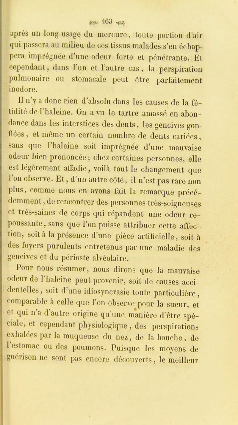 après un long usage du mercure, toute portion d air qui passera au milieu de ces tissus malades s'en échap- pera imprégnée d'une odeur forte et pénétrante. Et cependant, dans l'un et l'autre cas, la perspiration pulmonaire ou stomacale peut être parfaitement inodore. Il n'y a donc rien d'absolu dans les causes de la fé- tidité de l'haleine. On a vu le tartre amassé en abon- dance dans les interstices des dents, les gencives gon- flées , et même un certain nombre de dents cariées, sans que l'haleine soit imprégnée d'une mauvaise odeur bien prononcée ; chez certaines personnes, elle est légèrement afiadie, voilà tout le changement que l'on observe. Et, d'un autre côté, il n'est pas rare non plus, comme nous en avons fait la remarque précé- demment, de rencontrer des personnes très-soigneuses et très-saines de corps qui répandent une odeur re- poussante, sans que l'on puisse attribuer cette affec- tion, soit à la présence d'une pièce artificielle, soit à des foyers purulents entretenus par une maladie des gencives et du périoste alvéolaire. Pour nous résumer, nous dirons que la mauvaise odeur de l'haleine peut provenir, soit de causes acci- dentelles, soit d'une idiosyncrasie toute particulière, comparable à celle que l'on observe pour la sueur, et et qui n'a d'autre origine qu'une manière d'être spé- ciale, et cependant physiologique , des perspirations exhalées par la muqueuse du nez, de la bouche, de l'estomac ou des poumons. Puisque les moyens de guérisonne sont pas encore découverts, le meilleur