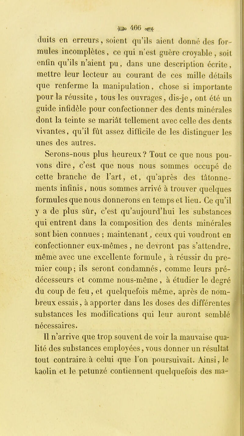 ^ 40G tliiits en erreurs, soient qu'ils aient donné des for- mules incomplètes, ce qui n'est guère croyable , soit enfin qu'ils n'aient pu, dans une description écrite, mettre leur lecteur au courant de ces mille détails que renferme la manipulation, chose si importante pour la réussite, tous les ouvrages, dis-je, ont été un guide infidèle pour confectionner des dents minérales dont la teinte se mariât tellement avec celle des dents vivantes, qu'il fût assez difficile de les distinguer les unes des autres. Serons-nous plus heureux? Tout ce que nous pou- vons dire, c'est que nous nous sommes occupé de cette branche de l'art, et, qu'après des tâtonne- ments infinis, nous sommes arrivé à trouver quelques formules que nous donnerons en temps et lieu. Ce qu'il y a de plus sûr, c'est qu'aujourd'hui les substances qui entrent dans la composition des dents minérales sont bien connues ; maintenant ^ ceux qui voudront en confectionner eux-mêmes, ne devront pas s'attendre, même avec une excellente formule, à réussir du pre- mier coup ; ils seront condamnés, comme leurs pré- décesseurs et comme nous-même, à étudier le degré du coup de feu, et quelquefois même, après de nom- breux essais, à apporter dans les doses des différentes substances les modifications qui leur auront semblé nécessaires. Il n'arrive que trop souvent de voir la mauvaise qua- lité des substances employées, vous donner un résultat tout contraire à celui que l'on poursuivait. Ainsi, le kaolin et le petunzé contiennent quelquefois des ma-