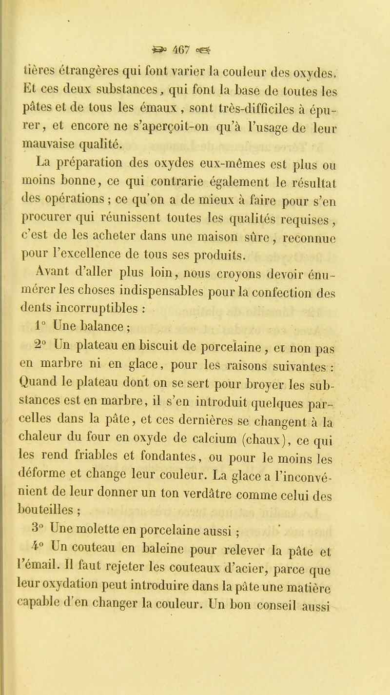 tières étrangères qui font varier la couleur des oxydes. Et ces deux substances, qui font la base de toutes les pâtes et de tous les émaux, sont très-difficiles à épu- rer, et encore ne s'aperçoit-on qu'à l'usage de leur mauvaise qualité. La préparation des oxydes eux-mêmes est plus ou moins bonne, ce qui contrarie également le résultat des opérations ; ce qu'on a de mieux à faire pour s'en procurer qui réunissent toutes les qualités requises, c'est de les acheter dans une maison sûre , reconnue pour l'excellence de tous ses produits. Avant d'aller plus loin, nous croyons devoir énu- mérer les choses indispensables pour la confection des dents incorruptibles : 1° Une balance; 2° Un plateau en biscuit de porcelaine , ei non pas en marbre ni en glace, pour les raisons suivantes : Quand le plateau dont on se sert pour broyer les sub- stances est en marbre, il s'en introduit quelques par- celles dans la pâte, et ces dernières se changent à la chaleur du four en oxyde de calcium (chaux), ce qui les rend friables et fondantes, ou pour le moins les déforme et change leur couleur. La glace a l'inconvé- nient de leur donner un ton verdâtre comme celui des bouteilles ; 3° Une molette en porcelaine aussi ; 4° Un couteau en baleine pour relever la pâte et rémail. Il faut rejeter les couteaux d'acier, parce que leur oxydation peut introduire dans la pâte une matière capable d'en changer la couleur. Un bon conseil aussi