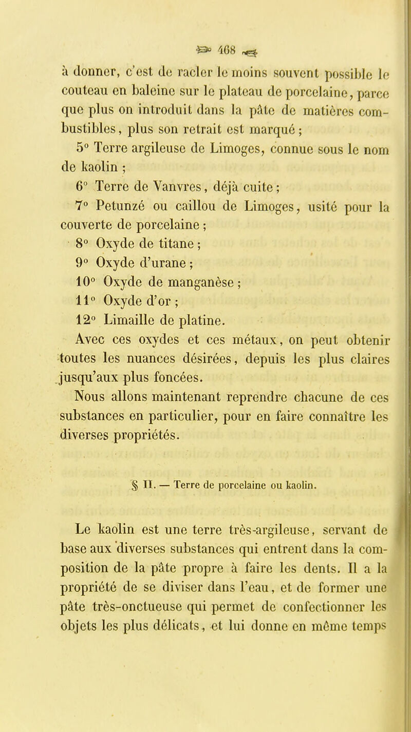 4G8 à donner, c'est de racler le moins souvent possible le couteau en baleine sur le plateau de porcelaine, parce que plus on introduit dans la pâte de matières com- bustibles , plus son retrait est marqué ; 5 Terre argileuse de Limoges, connue sous le nom de kaolin ; 6° Terre de Vanvres, déjà cuite ; 7° Petunzé ou caillou de Limoges, usité pour la couverte de porcelaine ; 8° Oxyde de titane ; 9° Oxyde d'urane ; 10° Oxyde de manganèse ; 11 Oxyde d'or ; 12» Limaille de platine. Avec ces oxydes et ces métaux, on peut obtenir toutes les nuances désirées, depuis les plus claires jusqu'aux plus foncées. Nous allons maintenant reprendre chacune de ces substances en particulier, pour en faire connaître les diverses propriétés. S II. — Terre de porcelaine ou kaolin. Le Itaolin est une terre très-argileuse, servant de base aux diverses substances qui entrent dans la com- position de la pâte propre à faire les dents. Il a la propriété de se diviser dans l'eau, et de former une pâte très-onctueuse qui permet de confectionner les objets les plus délicats , et lui donne en môme temps