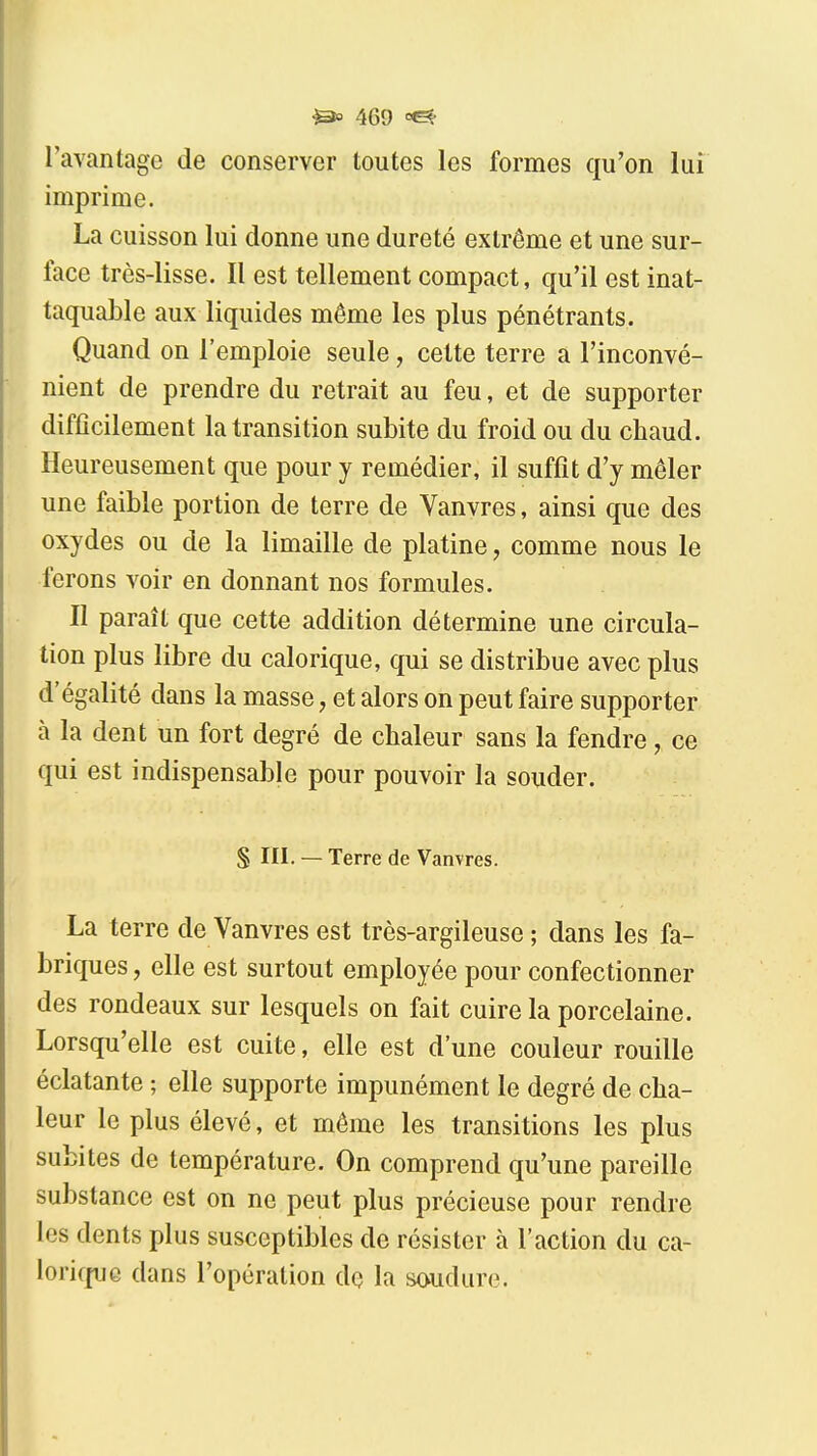 l'avantage de conserver toutes les formes qu'on lui imprime. La cuisson lui donne une dureté extrême et une sur- face très-lisse. Il est tellement compact, qu'il est inat- taquable aux liquides même les plus pénétrants. Quand on l'emploie seule, cette terre a l'inconvé- nient de prendre du retrait au feu, et de supporter difficilement la transition subite du froid ou du chaud. Heureusement que pour y remédier, il suffit d'y mêler une faible portion de terre de Vanvres, ainsi que des oxydes ou de la limaille de platine, comme nous le ferons voir en donnant nos formules. Il paraît que cette addition détermine une circula- tion plus libre du calorique, qui se distribue avec plus d'égalité dans la masse, et alors on peut faire supporter à la dent un fort degré de chaleur sans la fendre, ce qui est indispensable pour pouvoir la souder. S III. — Terre de Vanvres. La terre de Vanvres est très-argileuse ; dans les fa- briques, elle est surtout employée pour confectionner des rondeaux sur lesquels on fait cuire la porcelaine. Lorsqu'elle est cuite, elle est d'une couleur rouille éclatante ; elle supporte impunément le degré de cha- leur le plus élevé, et même les transitions les plus subites de température. On comprend qu'une pareille substance est on ne peut plus précieuse pour rendre les dents plus susceptibles de résister à l'action du ca- lorifpjG dans l'opération dç la soudure.