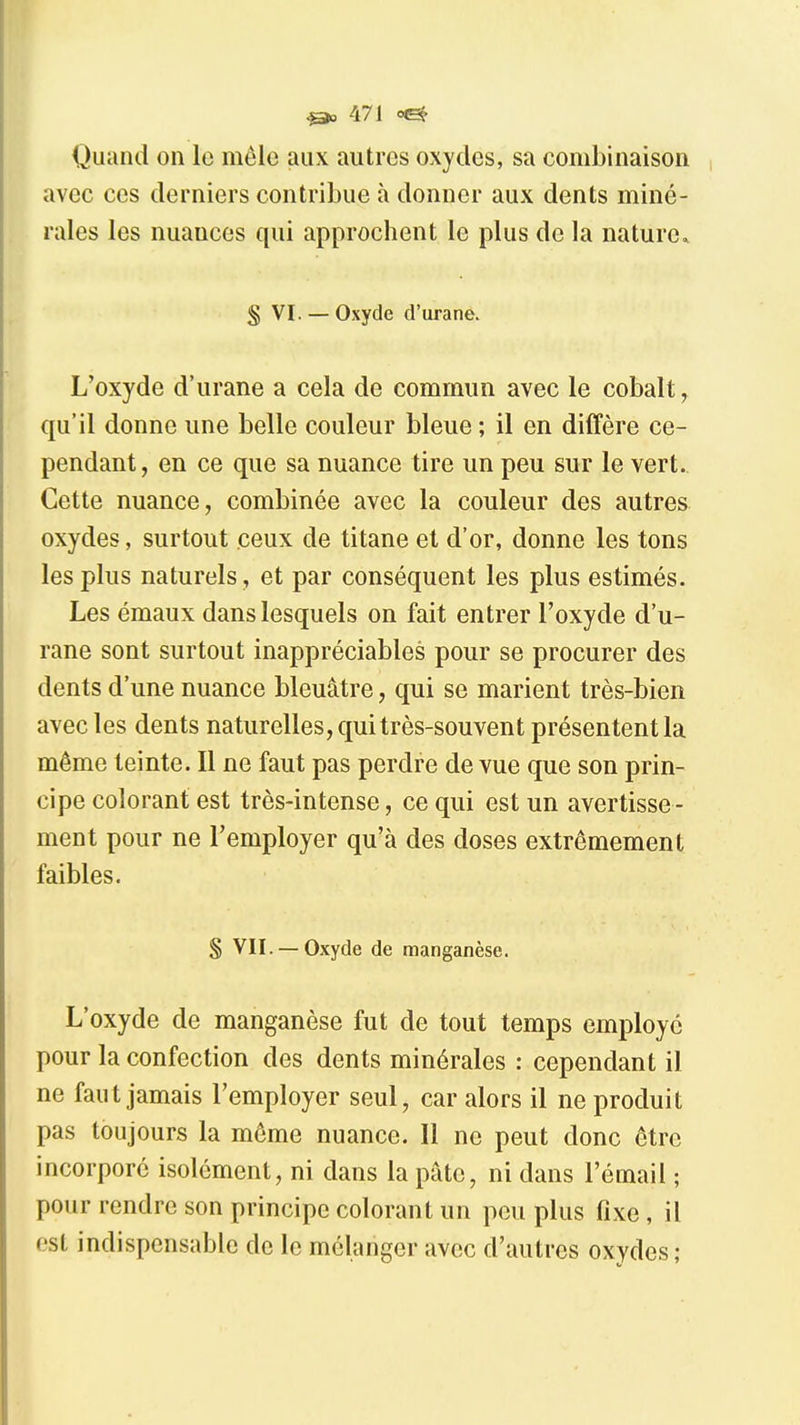 Quand on le mêle aux autres oxydes, sa combinaison avec ces derniers contribue à donner aux dents miné- rales les nuances qui approchent le plus de la nature» S VI. — Oxyde d'urane. L'oxyde d'urane a cela de commun avec le cobalt, qu'il donne une belle couleur bleue ; il en diffère ce- pendant, en ce que sa nuance tire un peu sur le vert.. Cette nuance, combinée avec la couleur des autres oxydes, surtout ceux de titane et d'or, donne les tons les plus naturels, et par conséquent les plus estimés. Les émaux dans lesquels on fait entrer l'oxyde d'u- rane sont surtout inappréciables pour se procurer des dents d'une nuance bleuâtre, qui se marient très-bien avec les den ts naturelles, qui très-souvent présentent la même teinte. Il ne faut pas perdre de vue que son prin- cipe colorant est très-intense, ce qui est un avertisse - ment pour ne l'employer qu'à des doses extrêmement faibles. S VII. —Oxyde de manganèse. L'oxyde de manganèse fut de tout temps employé pour la confection des dents minérales : cependant il ne faut jamais l'employer seul, car alors il ne produit pas toujours la même nuance. Il ne peut donc être incorporé isolément, ni dans la pâte, ni dans l'émail ; pour rendre son principe colorant un peu plus fixe, il est indispensable de le mélanger avec d'autres oxydes;