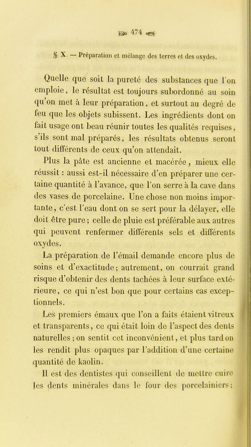 S X, — Préparation cl mélange des terres et des oxydes. Quelle que soit la pureté des substances que l'on emploie, le résultat est toujours subordonné au soin qu'on met à leur préparation, et surtout au degré de feu que les objets subissent. Les ingrédients dont on fait usage ont beau réunir toutes les qualités requises, s'ils sont mal préparés, les résultats obtenus seront tout différents de ceux qu'on attendait. Plus la pâte est ancienne et macérée, mieux elle réussit : aussi est-il nécessaire d'en préparer une cer- taine quantité à l'avance, que l'on serre à la cave dans des vases de porcelaine. Une chose non moins impor- tante , c'est l'eau dont on se sert pour la délayer, elle doit être pure ; celle de pluie est préférable aux autres qui peuvent renfermer différents sels et différents oxydes. La préparation de l'émail demande encore plus de soins et d'exactitude; autrement, on courrait grand risque d'obtenir des dents tachées à leur surface exté- rieure, ce qui n'est bon que pour certains cas excep- tionnels. Les premiers émaux que l'on a faits étaient vitreux et transparents, ce qui était loin de l'aspect des dents naturelles ; on sentit cet inconvénient, et plus tard on les rendit plus opaques par l'addition d'une certaine quantité de kaolin. 11 est des dentistes qui conseillent de mettre cuin^ les dents minérales dans le four des porcelainiers ;