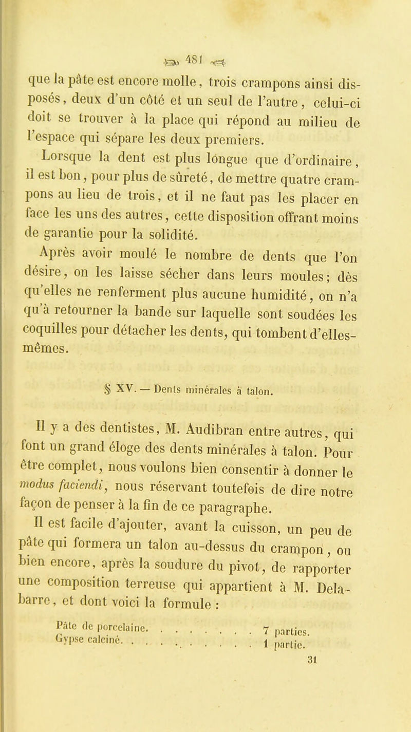 •&1 ^^81 r^. que Ja pâte est encore molle, trois crampons ainsi dis- posés , deux d'un côté et un seul de l'autre, celui-ci doit se trouver à la place qui répond au milieu de l'espace qui sépare les deux premiers. Lorsque la dent est plus longue que d'ordinaire, il est Lon, pour plus de sûreté, de mettre quatre cram- pons au lieu de trois, et il ne faut pas les placer en face les uns des autres, cette disposition offrant moins de garantie pour la solidité. Après avoir moulé le nombre de dents que l'on désire, on les laisse sécher dans leurs moules; dès qu'elles ne renferment plus aucune humidité, on n'a qu'à retourner la bande sur laquelle sont soudées les coquilles pour détacher les dents, qui tombent d'elles- mêmes. S XV.— Denis minérales à talon. Il y a des dentistes, M. Audibran entre autres, qui font un grand éloge des dents minérales à talon. Pour être complet, nous voulons bien consentir à donner le modus faciendi, nous réservant toutefois de dire notre façon de penser à la fin de ce paragraphe. Il est facile d'ajouter, avant la cuisson, un peu de pâte qui formera un talon au-dessus du crampon, ou bien encore, après la soudure du pivot, de rapporter une composition terreuse qui appartient à M. Dela- barre, et dont voici la formule : Pâle de porcelaine 7 parties. ^y'^^ 1 partie. 31