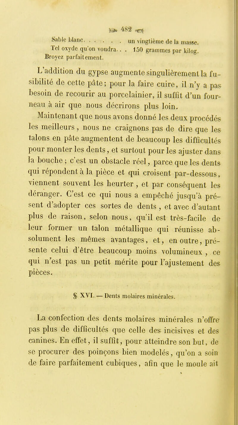 Sable blanc un vingtième de la masse. Tel oxyde qu'on voudra.. . 150 grammes par kilog. Broyez parfaitement. L'addition du gypse augmente singulièrement la fu- sibilité de cette pâte; pour la faire cuire, il n'y a pas besoin de recourir au porcelainier, il suffit d'un four- neau à air que nous décrirons plus loin. Maintenant que nous avons donné les deux procédés les meilleurs , nous ne craignons pas de dire que les talons en pâte augmentent de beaucoup les difficultés pour monter les dents, et surtout pour les ajuster dans la bouche ; c'est un obstacle réel, parce que les dents qui répondent à la pièce et qui croisent par-dessous, Tiennent souvent les heurter, et par conséquent les déranger. C'est ce qui nous a empêché jusqu'à pré- sent d'adopter ces sortes de dents, et avec d'autant plus de raison, selon nous, qu'il est très-facile de leur former un talon métallique qui réunisse ab- solument les mêmes avantages, et, en outre, pré- sente celui d'être beaucoup moins volumineux , ce qui n'est pas un petit mérite pour l'ajustement des pièces. §, XVI. — Dents molaires minérales. La confection des dents molaires minérales n'offre pas plus de difficultés que celle des incisives et des canines. En effet, il suffit, pour atteindre son but, de se procurer des poinçons bien modelés, qu'on a soin de faire parfaitement cubiques, afin que le moule ait